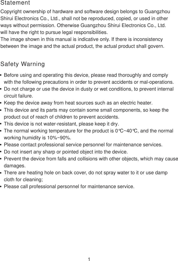  1Copyright ownership of hardware and software design belongs to Guangzhou Shirui Electronics Co., Ltd., shall not be reproduced, copied, or used in other ways without permission. Otherwise Guangzhou Shirui Electronics Co., Ltd.will have the right to pursue legal responsibilities.The image shown in this manual is indicative only. If there is inconsistency between the image and the actual product, the actual product shall govern.StatementSafety WarningBefore using and operating this device, please read thoroughly and comply with the following precautions in order to prevent accidents or mal-operations.Do not charge or use the device in dusty or wet conditions, to prevent internalcircuit failure.Keep the device away from heat sources such as an electric heater.This device and its parts may contain some small components, so keep theproduct out of reach of children to prevent accidents. This device is not water-resistant, please keep it dry.The normal working temperature for the product is 0°C~40°C, and the normalworking humidity is 10%~90%.Please contact professional service personnel for maintenance services. Do not insert any sharp or pointed object into the device. Prevent the device from falls and collisions with other objects, which may cause damages. There are heating hole on back cover, do not spray water to it or use damp cloth for cleaning;Please call professional personnel for maintenance service.