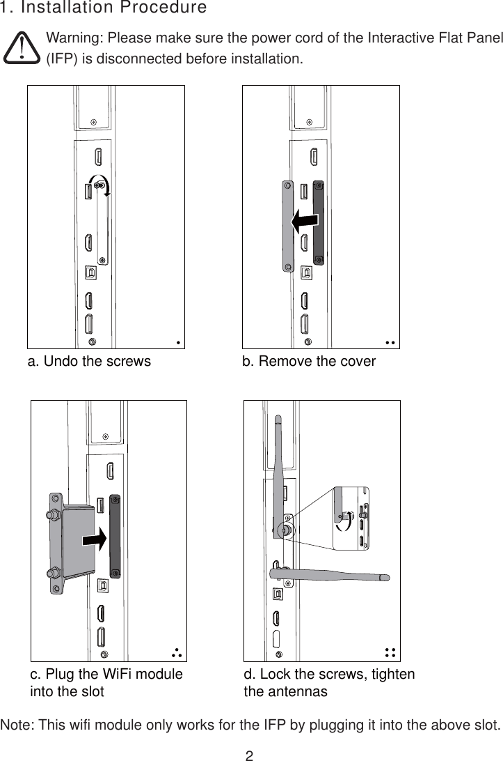 2Warning: Please make sure the power cord of the Interactive Flat Panel(IFP) is disconnected before installation. 1. Installation Procedurea. Undo the screws b. Remove the coverc. Plug the WiFi module into the slot d. Lock the screws, tighten the antennasNote: This wifi module only works for the IFP by plugging it into the above slot.