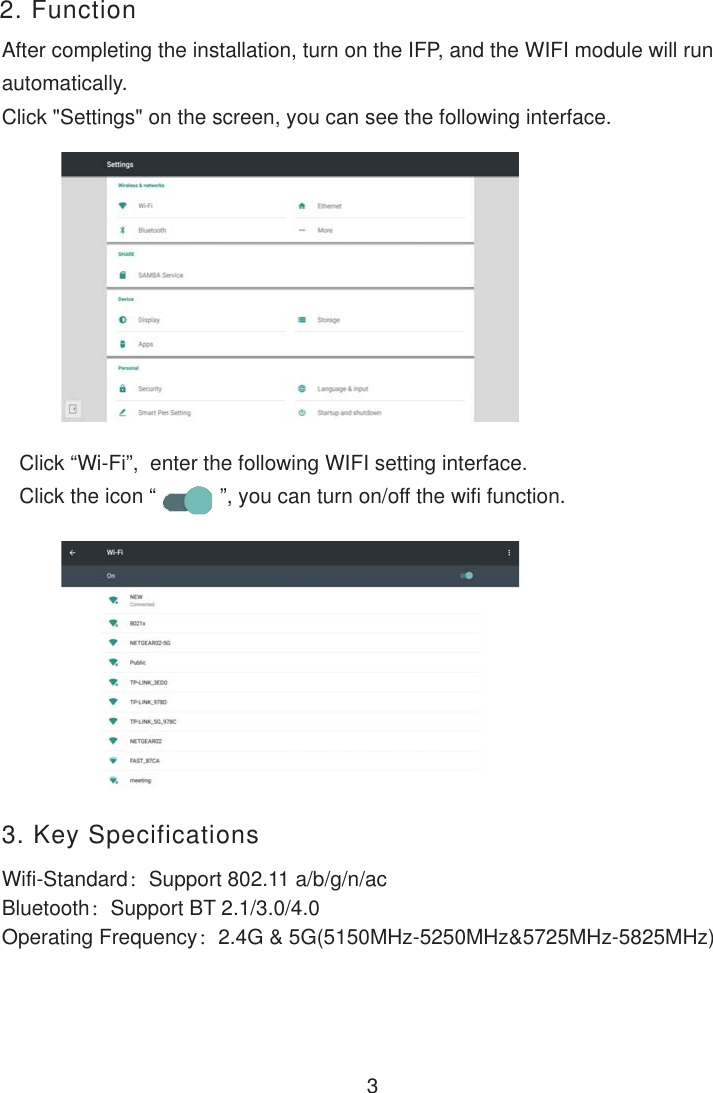 2. FunctionAfter completing the installation, turn on the IFP, and the WIFI module will runautomatically.Click &quot;Settings&quot; on the screen, you can see the following interface.Click “Wi-Fi”,  enter the following WIFI setting interface.Click the icon “           ”, you can turn on/off the wifi function.3        3. Key SpecificationsWifi-Standard：Support 802.11 a/b/g/n/acBluetooth：Support BT 2.1/3.0/4.0Operating Frequency：2.4G &amp; 5G(5150MHz-5250MHz&amp;5725MHz-5825MHz)