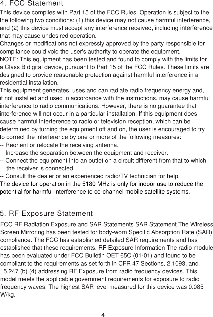 This device complies with Part 15 of the FCC Rules. Operation is subject to thethe following two conditions: (1) this device may not cause harmful interference, and (2) this device must accept any interference received, including interferencethat may cause undesired operation.Changes or modifications not expressly approved by the party responsible forcompliance could void the user&apos;s authority to operate the equipment.NOTE: This equipment has been tested and found to comply with the limits fora Class B digital device, pursuant to Part 15 of the FCC Rules. These limits are designed to provide reasonable protection against harmful interference in a residential installation. This equipment generates, uses and can radiate radio frequency energy and, if not installed and used in accordance with the instructions, may cause harmfulinterference to radio communications. However, there is no guarantee that interference will not occur in a particular installation. If this equipment does cause harmful interference to radio or television reception, which can be determined by turning the equipment off and on, the user is encouraged to try to correct the interference by one or more of the following measures:-- Reorient or relocate the receiving antenna.-- Increase the separation between the equipment and receiver.-- Connect the equipment into an outlet on a circuit different from that to which    the receiver is connected.-- Consult the dealer or an experienced radio/TV technician for help.The device for operation in the 5180 MHz is only for indoor use to reduce thepotential for harmful interference to co-channel mobile satellite systems. 4. FCC StatementFCC RF Radiation Exposure and SAR Statements SAR Statement The WirelessScreen Mirroring has been tested for body-worn Specific Absorption Rate (SAR) compliance. The FCC has established detailed SAR requirements and has established that these requirements. RF Exposure Information The radio modulehas been evaluated under FCC Bulletin OET 65C (01-01) and found to be compliant to the requirements as set forth in CFR 47 Sections, 2.1093, and15.247 (b) (4) addressing RF Exposure from radio frequency devices. Thismodel meets the applicable government requirements for exposure to radiofrequency waves. The highest SAR level measured for this device was 0.085 W/kg.5. RF Exposure Statement4