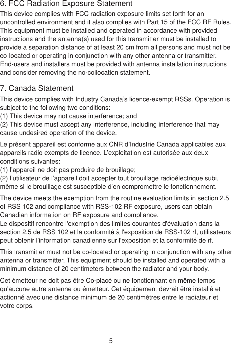 6. FCC Radiation Exposure StatementThis device complies with FCC radiation exposure limits set forth for anuncontrolled environment and it also complies with Part 15 of the FCC RF Rules. This equipment must be installed and operated in accordance with provided instructions and the antenna(s) used for this transmitter must be installed toprovide a separation distance of at least 20 cm from all persons and must not beco-located or operating in conjunction with any other antenna or transmitter. End-users and installers must be provided with antenna installation instructionsand consider removing the no-collocation statement.7. Canada StatementThis device complies with Industry Canada’s licence-exempt RSSs. Operation issubject to the following two conditions:(1) This device may not cause interference; and(2) This device must accept any interference, including interference that may cause undesired operation of the device.Le présent appareil est conforme aux CNR d’Industrie Canada applicables aux appareils radio exempts de licence. L’exploitation est autorisée aux deux conditions suivantes:(1) l’appareil ne doit pas produire de brouillage;(2) l’utilisateur de l’appareil doit accepter tout brouillage radioélectrique subi, même si le brouillage est susceptible d’en compromettre le fonctionnement.The device meets the exemption from the routine evaluation limits in section 2.5of RSS 102 and compliance with RSS-102 RF exposure, users can obtain Canadian information on RF exposure and compliance.Le dispositif rencontre l&apos;exemption des limites courantes d&apos;évaluation dans la section 2.5 de RSS 102 et la conformité à l&apos;exposition de RSS-102 rf, utilisateurs peut obtenir l&apos;information canadienne sur l&apos;exposition et la conformité de rf.This transmitter must not be co-located or operating in conjunction with any other antenna or transmitter. This equipment should be installed and operated with aminimum distance of 20 centimeters between the radiator and your body.Cet émetteur ne doit pas être Co-placé ou ne fonctionnant en même temps qu&apos;aucune autre antenne ou émetteur. Cet équipement devrait être installé etactionné avec une distance minimum de 20 centimètres entre le radiateur et votre corps.5