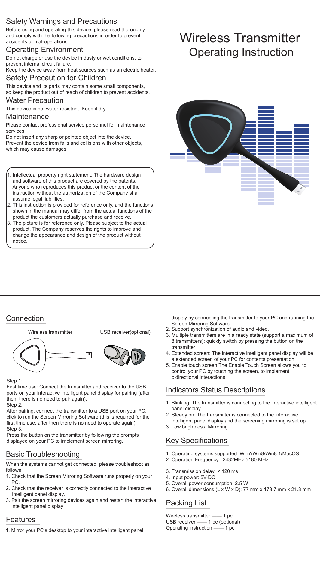 2. Operation Frequency : 2432MHz&amp;,5180 MHzSafety Warnings and PrecautionsBefore using and operating this device, please read thoroughly and comply with the following precautions in order to prevent accidents or mal-operations.Operating EnvironmentDo not charge or use the device in dusty or wet conditions, to prevent internal circuit failure.Keep the device away from heat sources such as an electric heater.  Safety Precaution for ChildrenThis device and its parts may contain some small components,so keep the product out of reach of children to prevent accidents. Water PrecautionThis device is not water-resistant. Keep it dry. MaintenancePlease contact professional service personnel for maintenanceservices. Do not insert any sharp or pointed object into the device. Prevent the device from falls and collisions with other objects, which may cause damages. 1. Intellectual property right statement: The hardware designand software of this product are covered by the patents.Anyone who reproduces this product or the content of theinstruction without the authorization of the Company shallassume legal liabilities.2. This instruction is provided for reference onl y , and the functionsshown in the manual may di f fer from the actual functions of theproduct the customers actually purchase and receive.3. The picture is for reference only. Please subject to the actualproduct. The Company reserves the rights to improve andchange the appearance and design of the product withoutnotice.Wireless Transmitter    Operating InstructionConnectionWireless transmitter USB receiver(optional)Step 1:First time use: Connect the transmitter and receiver to the USBports on your interactive intelligent panel display for pairing (after   then, there is no need to pair again). Step 2:After pairing, connect the transmitter to a USB port on your PC; click to run the Screen Mirroring Software (this is required for thefirst time use; after then there is no need to operate again).Step 3:Press the button on the transmitter by following the prompts displayed on your PC to implement screen mirroring.Basic TroubleshootingWhen the systems cannot get connected, please troubleshoot as follows:1. Check that the Screen Mirroring Software runs properly on yourPC.2. Check that the receiver is correctly connected to the interactiveintelligent panel display.3. Pair the screen mirroring devices again and restart the interactiveintelligent panel display.Features1. Mirror your PC&apos;s desktop to your interactive intelligent panel    display by connecting the transmitter to your PC and running the     Screen Mirroring Software. 2. Support synchronization of audio and video.3. Multiple transmitters are in a ready state (support a maximum of8 transmitters); quickly switch by pressing the button on thetransmitter.4. Extended screen: The interactive intelligent panel display will bea extended screen of your PC for contents presentation. 5. Enable touch screen: The Enable Touch Screen allows you tocontrol your PC by touching the screen, to implementbidirectional interactions.Indicators Status Descriptions1. Blinking:  The transmitter is connecting to the interactive intelligent2. Steady on:  The transmitter is connected to the interactiveintelligent panel display and the screening mirroring is set up.3. Low brightness: MirroringKey Specifications 1. Operating systems supported: Win7/Win8/Win8.1/MacOS3. T ransmission delay: &lt; 120 ms4. Input power: 5  V -DC5. Overall power consumption: 2.5 W6. Overall dimensions ( L  x W x D): 77 mm x 178.7 mm x 21.3 mmPacking ListWireless transmitter —— 1 pcUSB receiver —— 1 pc (optional)Operating instruction —— 1 pc panel display.
