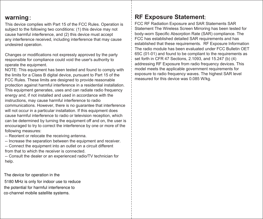 The device for operation in the  warning：This device complies with Part 15 of the FCC Rules. Operation is subject to the following two conditions: (1) this device may not cause harmful interference, and (2) this device must acceptany interference received, including interference that may cause undesired operation.Changes or modifications not expressly approved by the party responsible for compliance could void the user&apos;s authority to operate the equipment.NOTE: This equipment has been tested and found to comply with the limits for a Class B digital device, pursuant to Part 15 of the FCC Rules. These limits are designed to provide reasonable protection against harmful interference in a residential installation. This equipment generates, uses and can radiate radio frequency energy and, if not installed and used in accordance with theinstructions, may cause harmful interference to radio communications. However, there is no guarantee that interference will not occur in a particular installation. If this equipment does cause harmful interference to radio or television reception, which can be determined by turning the equipment off and on, the user is encouraged to try to correct the interference by one or more of the following measures:-- Reorient or relocate the receiving antenna.-- Increase the separation between the equipment and receiver.-- Connect the equipment into an outlet on a circuit differentfrom that to which the receiver is connected.-- Consult the dealer or an experienced radio/TV technician for help.RF Exposure Statement:FCC RF Radiation Exposure and SAR Statements SAR Statement The Wireless Screen Mirroring has been tested for body-worn Specific Absorption Rate (SAR) compliance. The FCC has established detailed SAR requirements and has established that these requirements.  RF Exposure Information The radio module has been evaluated under FCC Bulletin OET 65C (01-01) and found to be compliant to the requirements as set forth in CFR 47 Sections, 2.1093, and 15.247 (b) (4) addressing RF Exposure from radio frequency devices. This model meets the applicable government requirements for exposure to radio frequency waves. The highest SAR level measured for this device was 0.085 W/kg.5180 MHz is only for indoor use to reducethe potential for harmful interference toco-channel mobile satellite systems.