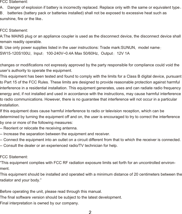 FCC Statement:A  Danger of explosion if battery is incorrectly replaced. Replace only with the same or equivalent typeB  batteries (battery pack or batteries installed) shall not be exposed to excessive heat such as sunshine, fire or the like FCC Statement:A:The MAINS plug or an appliance coupler is used as the disconnect device, the disconnect device shall remain readily operable.B. Use only power supplies listed in the user instructions: Trade mark:SUNUN,  model nameSW15-120S100U,  Input 100-240V~0.4A Max 50/60Hz,  Output 12V 1A  changes or modifications not expressly approved by the party responsible for compliance could void the user&rsquo;s authority to operate the equipment.This equipment has been tested and found to comply with the limits for a Class B digital device, pursuant to Part 15 of the FCC Rules. These limits are designed to provide reasonable protection against harmful interference in a residential installation. This equipment generates, uses and can radiate radio frequency energy and, if not installed and used in accordance with the instructions, may cause harmful interference to radio communications. However, there is no guarantee that interference will not occur in a particular installation.If this equipment does cause harmful interference to radio or television reception, which can be determined by turning the equipment off and on, the user is encouraged to try to correct the interference by one or more of the following measures:-- Reorient or relocate the receiving antenna.-- Increase the separation between the equipment and receiver.-- Connect the equipment into an outlet on a circuit different from that to which the receiver is connected.-- Consult the dealer or an experienced radio/TV technician for help. FCC Statement:&ldquo;This equipment complies with FCC RF radiation exposure limits set forth for an uncontrolled environ-ment.This equipment should be installed and operated with a minimum distance of 20 centimeters between the radiator and your body.&rdquo;Before operating the unit, please read through this manual.The final software version should be subject to the latest development.Final interpretation is owned by our company.  