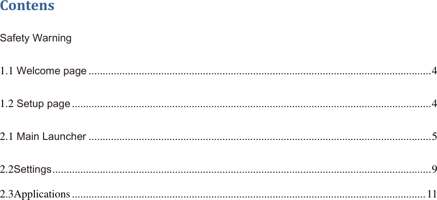  Contens Safety Warning 1.1 Welcome page ........................................................................................................................... 4 1.2 Setup page ................................................................................................................................. 4 2.1 Main Launcher ........................................................................................................................... 5 2.2Settings ........................................................................................................................................ 9 2.3Applications ............................................................................................................................... 11     