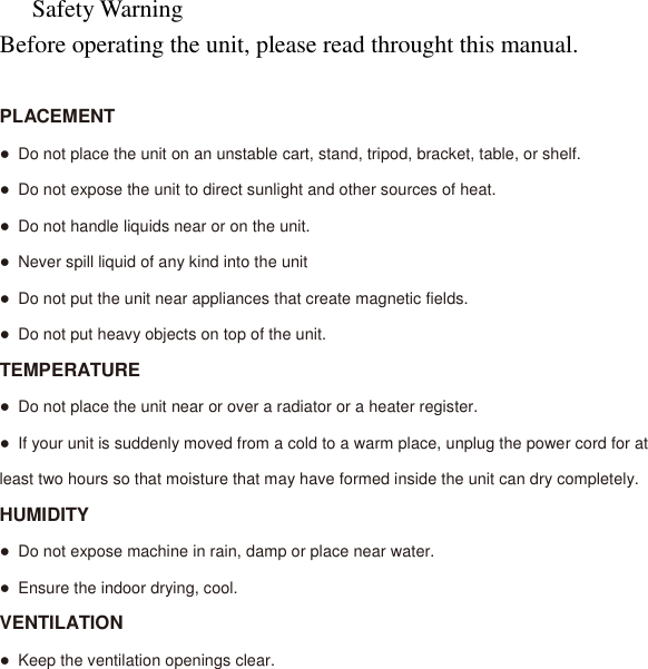 Safety Warning Before operating the unit, please read throught this manual.  PLACEMENT ● Do not place the unit on an unstable cart, stand, tripod, bracket, table, or shelf. ● Do not expose the unit to direct sunlight and other sources of heat. ● Do not handle liquids near or on the unit. ● Never spill liquid of any kind into the unit ● Do not put the unit near appliances that create magnetic fields. ● Do not put heavy objects on top of the unit. TEMPERATURE ● Do not place the unit near or over a radiator or a heater register. ● If your unit is suddenly moved from a cold to a warm place, unplug the power cord for at least two hours so that moisture that may have formed inside the unit can dry completely. HUMIDITY ● Do not expose machine in rain, damp or place near water. ● Ensure the indoor drying, cool. VENTILATION ● Keep the ventilation openings clear.