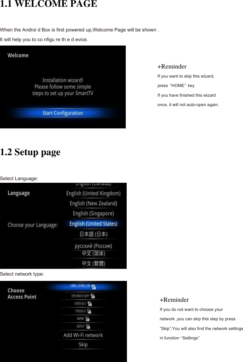 Install Wizard 1.1 WELCOME PAGE When the Androi d Box is first powered up,Welcome Page will be shown . It will help you to co nfigu re th e d evice.  1.2 Setup page Select Language:  Select network type:  +Reminder If you want to skip this wizard, press  &ldquo;HOME&rdquo;  key If you have finished this wizard once, it will not auto-open again. +Reminder If you do not want to choose your network ,you can skip this step by press &ldquo;Skip&rdquo;,You will also find the network settings in function &ldquo;Settings&rdquo; 