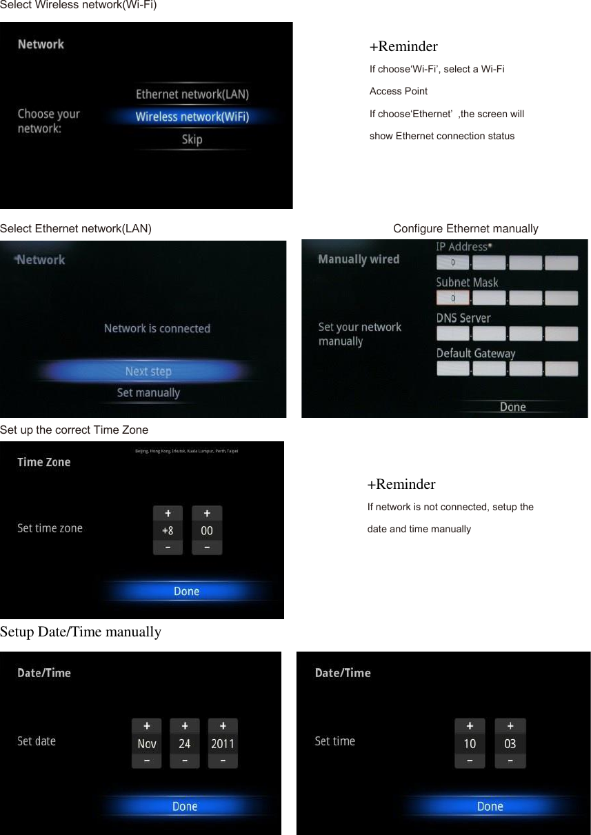Select Wireless network(Wi-Fi)  Select Ethernet network(LAN)                                Configure Ethernet manually     Set up the correct Time Zone  Setup Date/Time manually     +Reminder If choose&lsquo;Wi-Fi&rsquo;, select a Wi-Fi Access Point If choose&lsquo;Ethernet&rsquo;  ,the screen will show Ethernet connection status +Reminder If network is not connected, setup the date and time manually 