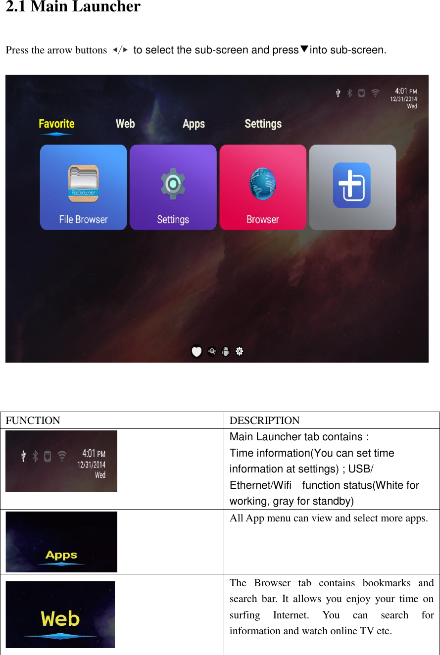  2.1 Main Launcher Press the arrow buttons  ◀/▶ to select the sub-screen and press▼into sub-screen.      FUNCTION DESCRIPTION  Main Launcher tab contains : Time information(You can set time information at settings) ; USB/ Ethernet/Wifi    function status(White for working, gray for standby)  All App menu can view and select more apps.  The  Browser  tab  contains  bookmarks  and search bar.  It allows you enjoy your  time  on surfing  Internet.  You  can  search  for information and watch online TV etc. 