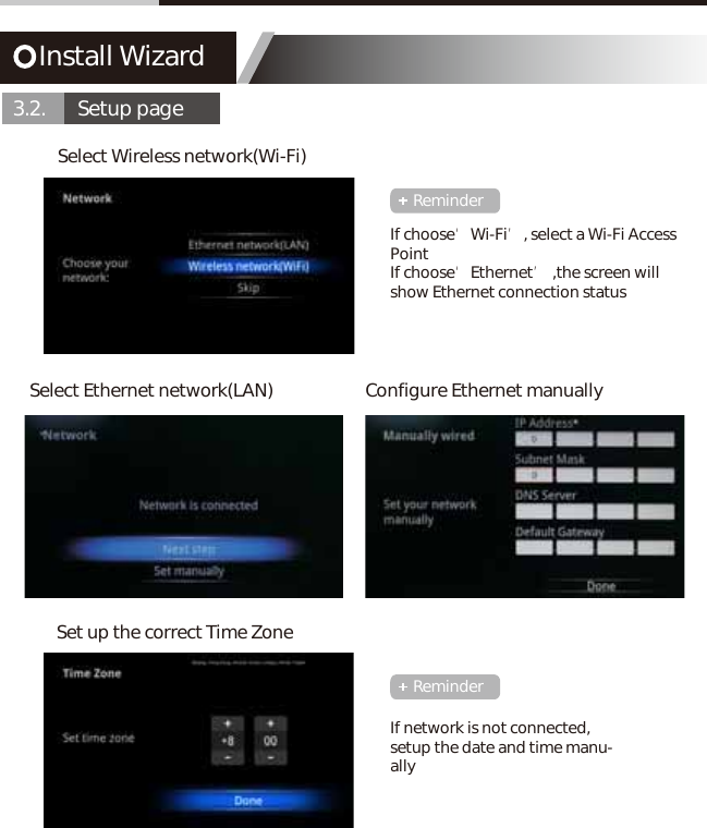 Install Wizard3.2.       Setup pageSelect Wireless network(Wi-Fi)Set up the correct Time ZoneSelect Ethernet network(LAN) Configure Ethernet manuallyIf choose&lsquo;Wi-Fi&rsquo;, select a Wi-Fi Access PointIf choose&lsquo;Ethernet&rsquo; ,the screen will show Ethernet connection statusIf network is not connected, setup the date and time manu-allyReminderReminder