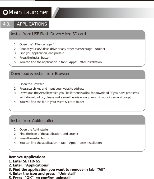 Main Launcher4.3.       APPLICATIONSInstall from USB Flash Drive/Micro SD cardDownload &amp; install from BrowserInstall from ApkInstaller1. Open the&ldquo;File manager&rdquo;2.  Choose your USB flash drive or any other mass storage&rsquo;s folder3.  Find you application, and press it4.  Press the install button5.  You can find the application in tab &ldquo;Apps&rdquo; after installation1.  Open the Browser.2.  Press search key and input your website address3.  Download the APK file which you like if there is a link for download (If you have problems with downloading, please make sure there is enough room in your internal storage)4.  You will find the file in your Micro SD card folder1.  Open the ApkInstaller2.  Find the icon of the application, and enter it3.  Press the install button4.  You can find the application in tab &ldquo;Apps&rdquo; after installationRemove Applications1. Enter SETTINGS2. Enter &ldquo;Applications&rdquo;3. Find the application you want to remove in tab &ldquo;All&rdquo;4. Enter the icon and press &ldquo;Uninstall&rdquo;5. Press &ldquo;OK&rdquo; to confirm uninstall