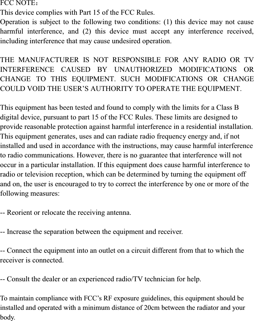 FCC NOTE˖This device complies with Part 15 of the FCC Rules. Operation is subject to the following two conditions: (1) this device may not cause harmful interference, and (2) this device must accept any interference received, including interference that may cause undesired operation. THE MANUFACTURER IS NOT RESPONSIBLE FOR ANY RADIO OR TV INTERFERENCE CAUSED BY UNAUTHORIZED MODIFICATIONS OR CHANGE TO THIS EQUIPMENT. SUCH MODIFICATIONS OR CHANGE &amp;28/'92,'7+(86(5&para;6$87+25,7<7223(5$7(7+((48,30(17This equipment has been tested and found to comply with the limits for a Class B digital device, pursuant to part 15 of the FCC Rules. These limits are designed to provide reasonable protection against harmful interference in a residential installation. This equipment generates, uses and can radiate radio frequency energy and, if not installed and used in accordance with the instructions, may cause harmful interference to radio communications. However, there is no guarantee that interference will not occur in a particular installation. If this equipment does cause harmful interference to radio or television reception, which can be determined by turning the equipment off and on, the user is encouraged to try to correct the interference by one or more of the following measures:   -- Reorient or relocate the receiving antenna.   -- Increase the separation between the equipment and receiver.   -- Connect the equipment into an outlet on a circuit different from that to which the receiver is connected.   -- Consult the dealer or an experienced radio/TV technician for help. 7RPDLQWDLQFRPSOLDQFHZLWK)&amp;&amp;&para;V5)H[SRVXUHJXLGHOLQHVWKLVHTXLSPHQWVKRXOGEHinstalled and operated with a minimum distance of 20cm between the radiator and your body.