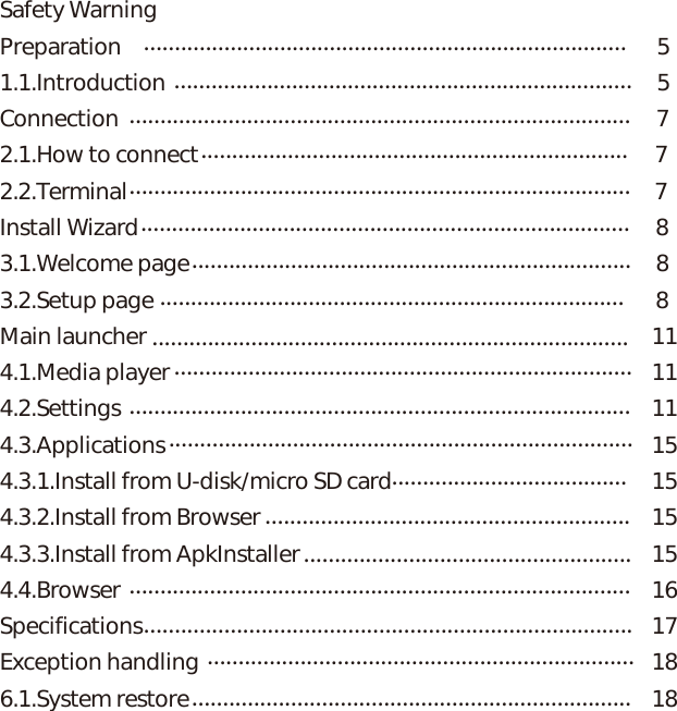 Safety WarningPreparation                                                                                           51.1.Introduction                                                                                    5Connection                                                                                                          72.1.How to connect                                                                                          72.2.Terminal                                                                                                        7Install Wizard                                                                                                      83.1.Welcome page                                                                                            83.2.Setup page                                                                                                   8Main launcher                                                                                       114.1.Media player                                                            114.2.Settings                                                                                       114.3.Applications                                                                                                154.3.1.Install from U-disk/micro SD card                                                    154.3.2.Install from Browser                                                                      154.3.3.Install from ApkInstaller                                         154.4.Browser                                                     16Specifications        17Exception handling       186.1.System restore       18.....................................................................................................................................................................................................................................................................................................................................................................................................................................................................................................................................................................................................................................................................................................................................................................................................................................................................................................................................................................................................................................................................................................................................................................................................................................................................................................................................................................................................................Contents