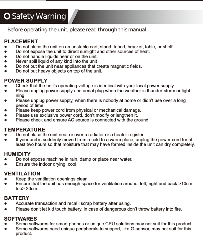 Safety WarningBefore operating the unit, please read through this manual.PLACEMENT ͓Do not place the unit on an unstable cart, stand, tripod, bracket, table, or shelf. ͓Do not expose the unit to direct sunlight and other sources of heat. ͓Do not handle liquids near or on the unit. ͓Never spill liquid of any kind into the unit ͓'RQRWSXWWKHXQLWQHDUDSSOLDQFHVWKDWFUHDWHPDJQHWLF&iquest;HOGV ͓Do not put heavy objects on top of the unit.POWER SUPPLY ͓Check that the unit&rsquo;s operating voltage is identical with your local power supply. ͓Please unplug power supply and aerial plug when the weather is thunder-storm or light-ning. ͓Please unplug power supply, when there is nobody at home or didn&rsquo;t use over a long period of time. ͓Please keep power cord from physical or mechanical damage. ͓Please use exclusive power cord, don&rsquo;t modify or lengthen it. ͓Please check and ensure AC source is connected with the ground.TEMPERATURE ͓Do not place the unit near or over a radiator or a heater register. ͓If your unit is suddenly moved from a cold to a warm place, unplug the power cord for at least two hours so that moisture that may have formed inside the unit can dry completely.HUMIDITY ͓Do not expose machine in rain, damp or place near water. ͓Ensure the indoor drying, cool.VENTILATION ͓Keep the ventilation openings clear. ͓Ensure that the unit has enough space for ventilation around: left, right and back >10cm, top> 20cm.BATTERY ͓Accurate transaction and recal l scrap battery after using. ͓3OHDVHGRQ&para;WOHWNLGWRXFKEDWWHU\LQFDVHRIGDQJHURXVGRQ&para;WWKURZEDWWHU\LQWR&iquest;UHSOFTWARES ͓Some softwares for smart phones or unique CPU solutions may not suit for this product. ͓Some softwares need unique peripherals to support, like G-sensor, may not suit for this product.