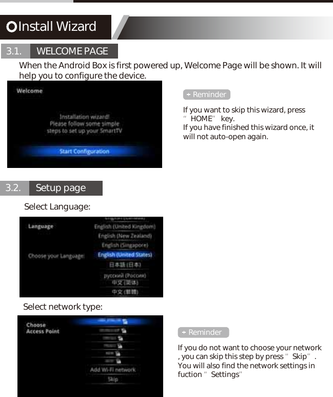 Install Wizard3.1.       WELCOME PAGE3.2.       Setup pageWhen the Android Box is first powered up, Welcome Page will be shown. It will help you to configure the device.Select Language:Select network type:If you want to skip this wizard, press &ldquo;HOME&rdquo; key.If you have finished this wizard once, it will not auto-open again.If you do not want to choose your network , you can skip this step by press &ldquo;Skip&rdquo;.You will also find the network settings in fuction &ldquo;Settings&rdquo;ReminderReminder
