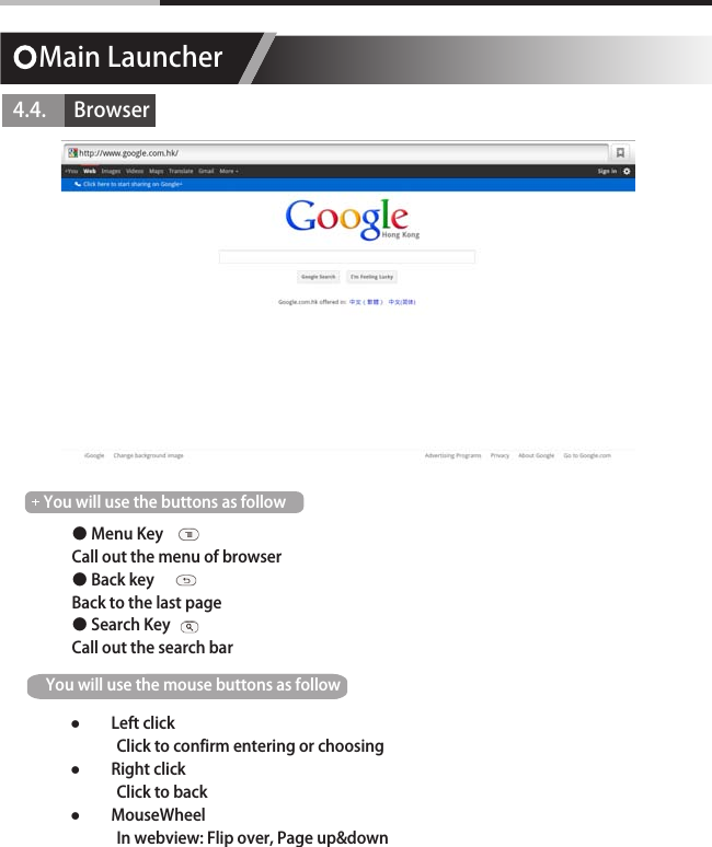 Main Launcher4.4.      Browser● Menu KeyCall out the menu of browser● Back keyBack to the last page● Search KeyCall out the search barYou will use the buttons as followYou will use the mouse buttons as follow  ●Left click             Click to confirm entering or choosing ●Right click             Click to back  ●MouseWheel             In webview: Flip over, Page up&amp;down
