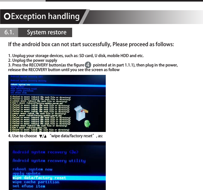 Exception handling 6.1.          System restoreIf the android box can not start successfully, Please proceed as follows:1. Unplug your storage devices, such as: SD card, U disk, mobile HDD and etc.2. Unplug the power supply3. Press the RECOVERY button(as the figure          pointed at in part 1.1.1), then plug in the power, release the RECOVERY button until you see the screen as follow4. Use to choose            &ldquo;wipe data/factory reset&rdquo;, as: