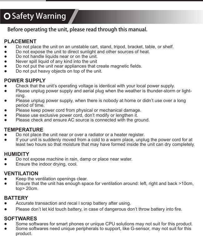 Safety WarningBefore operating the unit, please read through this manual.PLACEMENT ●Do not place the unit on an unstable cart, stand, tripod, bracket, table, or shelf. ●Do not expose the unit to direct sunlight and other sources of heat. ●Do not handle liquids near or on the unit. ●Never spill liquid of any kind into the unit ●Do not put the unit near appliances that create magnetic elds. ●Do not put heavy objects on top of the unit.POWER SUPPLY ●Check that the unit&rsquo;s operating voltage is identical with your local power supply. ●Please unplug power supply and aerial plug when the weather is thunder-storm or light-ning. ●Please unplug power supply, when there is nobody at home or didn&rsquo;t use over a long period of time. ●Please keep power cord from physical or mechanical damage. ●Please use exclusive power cord, don&rsquo;t modify or lengthen it. ●Please check and ensure AC source is connected with the ground.TEMPERATURE ●Do not place the unit near or over a radiator or a heater register. ●If your unit is suddenly moved from a cold to a warm place, unplug the power cord for at least two hours so that moisture that may have formed inside the unit can dry completely.HUMIDITY ●Do not expose machine in rain, damp or place near water. ●Ensure the indoor drying, cool.VENTILATION ●Keep the ventilation openings clear. ●Ensure that the unit has enough space for ventilation around: left, right and back >10cm, top> 20cm.BATTERY ●Accurate transaction and recal l scrap battery after using. ●Please don&rsquo;t let kid touch battery, in case of dangerous don&rsquo;t throw battery into re.SOFTWARES ●Some softwares for smart phones or unique CPU solutions may not suit for this product. ●Some softwares need unique peripherals to support, like G-sensor, may not suit for this product.
