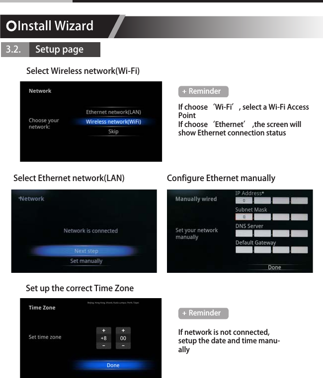 Install Wizard3.2.       Setup pageSelect Wireless network(Wi-Fi)Set up the correct Time ZoneSelect Ethernet network(LAN) Configure Ethernet manuallyIf choose&lsquo;Wi-Fi&rsquo;, select a Wi-Fi Access PointIf choose&lsquo;Ethernet&rsquo; ,the screen will show Ethernet connection statusIf network is not connected, setup the date and time manu-allyReminderReminder