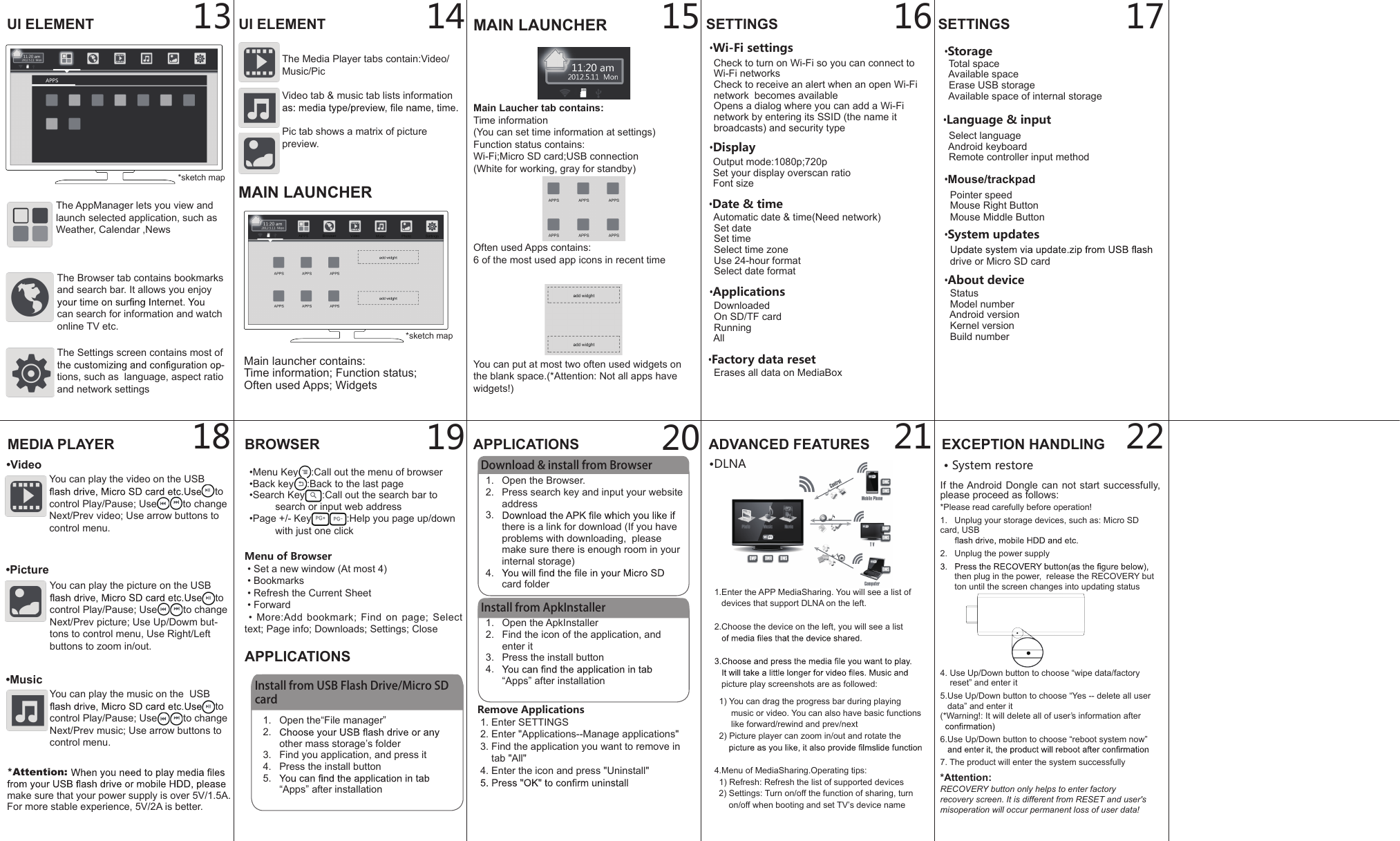 1.  Open the ApkInstaller2.  Find the icon of the application, and enter it3.  Press the install button4. &ldquo;Apps&rdquo; after installation14BROWSER&bull;Menu Key :Call out the menu of browser&bull;Back key :Back to the last page&bull;Search Key :Call out the search bar to search or input web address&bull;Page +/- Key :Help you page up/down with just one clickAPPLICATIONS13 15 16 172221201918&bull;Language &amp; input  Select language  Android keyboard  Remote controller input method&bull;About device  Status  Model number  Android version  Kernel version  Build number&bull;System updates  drive or Micro SD cardMenu of Browser &bull; Set a new window (At most 4) &bull; Bookmarks &bull; Refresh the Current Sheet &bull; Forward &bull; More:Add  bookmark;  Find  on  page;  Select text; Page info; Downloads; Settings; CloseInstall from USB Flash Drive/Micro SD card1.  Open the&ldquo;File manager&rdquo;2. other mass storage&rsquo;s folder3.  Find you application, and press it4.  Press the install button5. &ldquo;Apps&rdquo; after installationAPPLICATIONSDownload &amp; install from Browser1.  Open the Browser.2.  Press search key and input your website address3. there is a link for download (If you have problems with downloading,  please make sure there is enough room in your internal storage)4. card folderInstall from ApkInstallerRemove Applications 1. Enter SETTINGS 2. Enter "Applications--Manage applications" 3. Find the application you want to remove in      tab "All" 4. Enter the icon and press "Uninstall"ADVANCED FEATURES1.Enter the APP MediaSharing. You will see a list of   devices that support DLNA on the left.2.Choose the device on the left, you will see a list   picture play screenshots are as followed:  1) You can drag the progress bar during playing        music or video. You can also have basic functions        like forward/rewind and prev/next  2) Picture player can zoom in/out and rotate the 4.Menu of MediaSharing.Operating tips:  1) Refresh: Refresh the list of supported devices  2) Settings: Turn on/off the function of sharing, turn       on/off when booting and set TV&rsquo;s device nameEXCEPTION HANDLING&bull; System restoreUI ELEMENT UI ELEMENTThe Browser tab contains bookmarks and search bar. It allows you enjoy can search for information and watch online TV etc.The Media Player tabs contain:Video/Music/Pic Video tab &amp; music tab lists information Pic tab shows a matrix of picture preview.The AppManager lets you view and launch selected application, such as Weather, Calendar ,NewsThe Settings screen contains most of -tions, such as  language, aspect ratio and network settingsMEDIA PLAYER&bull;VideoYou can play the video on the USB to control Play/Pause; Use to change Next/Prev video; Use arrow buttons to control menu.&bull;PictureYou can play the picture on the USB to control Play/Pause; Use to change Next/Prev picture; Use Up/Dowm but-tons to control menu, Use Right/Left buttons to zoom in/out.&bull;MusicYou can play the music on the  USB to control Play/Pause; Use to change Next/Prev music; Use arrow buttons to control menu.*sketch mapSETTINGS&bull;Wi-Fi settings  Check to turn on Wi-Fi so you can connect to        Wi-Fi networks  Check to receive an alert when an open Wi-Fi   network  becomes available  Opens a dialog where you can add a Wi-Fi   network by entering its SSID (the name it   broadcasts) and security type&bull;Display  Output mode:1080p;720p  Set your display overscan ratio  Font size&bull;Applications  Downloaded  On SD/TF card  Running  All&bull;Factory data reset  Erases all data on MediaBox&bull;Storage   Total space  Available space  Erase USB storage  Available space of internal storage&bull;DLNASETTINGSMAIN LAUNCHERMain Laucher tab contains:Time information(You can set time information at settings)Function status contains:Wi-Fi;Micro SD card;USB connection(White for working, gray for standby)Often used Apps contains:6 of the most used app icons in recent timeYou can put at most two often used widgets on the blank space.(*Attention: Not all apps have widgets!)Main launcher contains:Time information; Function status;Often used Apps; WidgetsMAIN LAUNCHER&bull;Date &amp; time  Automatic date &amp; time(Need network)  Set date  Set time  Select time zone  Use 24-hour format  Select date format*sketch mapIf the Android Dongle can not start successfully, please proceed as follows:*Please read carefully before operation!1.   Unplug your storage devices, such as: Micro SD card, USB 2.   Unplug the power supply      then plug in the power,  release the RECOVERY but      ton until the screen changes into updating status4. Use Up/Down button to choose &ldquo;wipe data/factory     reset&rdquo; and enter it5.Use Up/Down button to choose &ldquo;Yes -- delete all user     data&rdquo; and enter it(*Warning!: It will delete all of user&rsquo;s information after 6.Use Up/Down button to choose &ldquo;reboot system now&rdquo; 7. The product will enter the system successfully*Attention:RECOVERY button only helps to enter factoryrecovery screen. It is different from RESET and user'smisoperation will occur permanent loss of user data!*Attention: make sure that your power supply is over 5V/1.5A. For more stable experience, 5V/2A is better.  Pointer speed  Mouse Right Button  Mouse Middle Button&bull;Mouse/trackpad