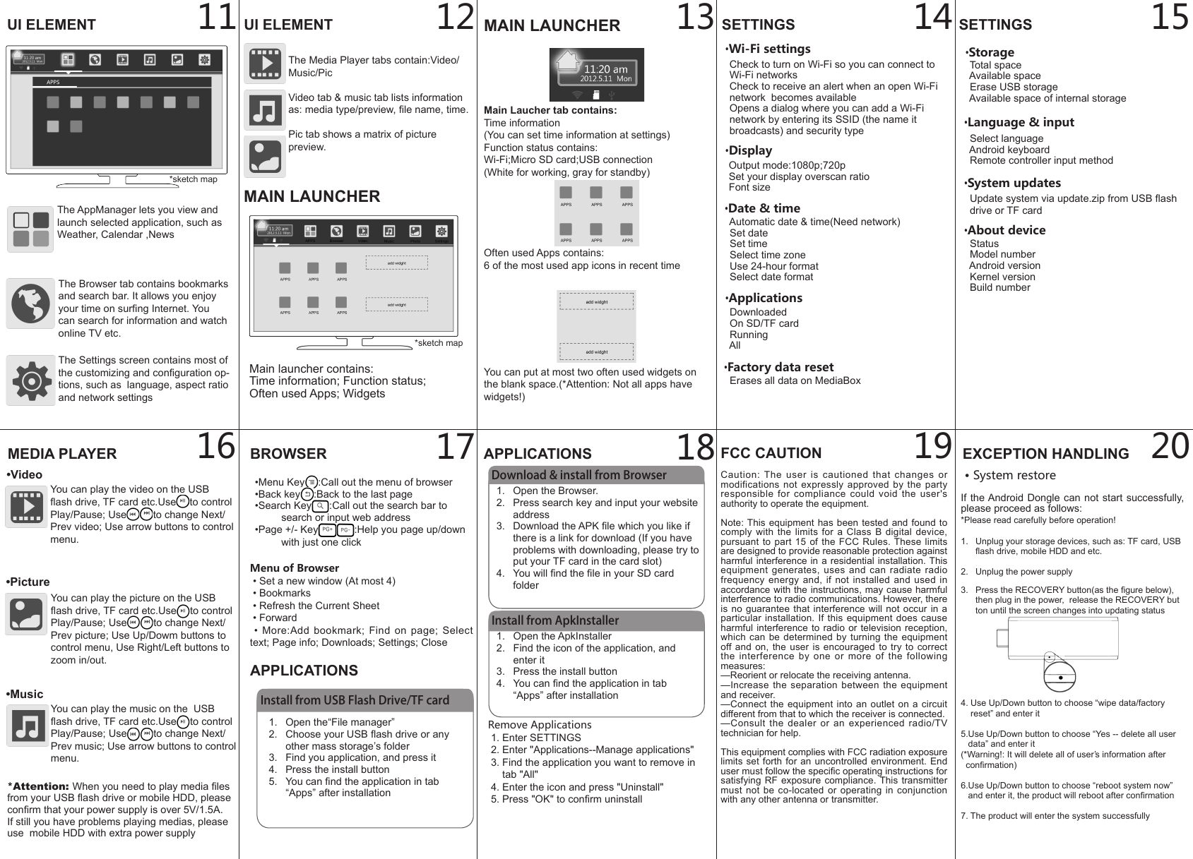 1.  Open the ApkInstaller2.  Find the icon of the application, and enter it3.  Press the install button4.  You can nd the application in tab &ldquo;Apps&rdquo; after installation12BROWSER&bull;Menu Key :Call out the menu of browser&bull;Back key :Back to the last page&bull;Search Key :Call out the search bar to search or input web address&bull;Page +/- Key :Help you page up/down with just one clickAPPLICATIONS11 13 14 152019181716&bull;Language &amp; input  Select language  Android keyboard  Remote controller input method&bull;About device  Status  Model number  Android version  Kernel version  Build number&bull;System updates  Update system via update.zip from USB ash   drive or TF cardMenu of Browser &bull; Set a new window (At most 4) &bull; Bookmarks &bull; Refresh the Current Sheet &bull; Forward  &bull;  More:Add  bookmark;  Find on  page; Select text; Page info; Downloads; Settings; CloseInstall from USB Flash Drive/TF card1.  Open the&ldquo;File manager&rdquo;2.  Choose your USB ash drive or any other mass storage&rsquo;s folder3.  Find you application, and press it4.  Press the install button5.  You can nd the application in tab &ldquo;Apps&rdquo; after installationAPPLICATIONSDownload &amp; install from Browser1.  Open the Browser.2.  Press search key and input your website address3.  Download the APK le which you like if there is a link for download (If you have problems with downloading, please try to put your TF card in the card slot)4.  You will nd the le in your SD card folderInstall from ApkInstallerRemove Applications 1. Enter SETTINGS 2. Enter "Applications--Manage applications" 3. Find the application you want to remove in      tab "All" 4. Enter the icon and press "Uninstall" 5. Press "OK" to conrm uninstallEXCEPTION HANDLING&bull; System restoreIf the Android Dongle can not start successfully, please proceed as follows:*Please read carefully before operation!1.   Unplug your storage devices, such as: TF card, USB       ash drive, mobile HDD and etc.2.   Unplug the power supply3.   Press the RECOVERY button(as the gure below),       then plug in the power,  release the RECOVERY but      ton until the screen changes into updating status4. Use Up/Down button to choose &ldquo;wipe data/factory     reset&rdquo; and enter it5.Use Up/Down button to choose &ldquo;Yes -- delete all user     data&rdquo; and enter it(*Warning!: It will delete all of user&rsquo;s information after   conrmation) 6.Use Up/Down button to choose &ldquo;reboot system now&rdquo;    and enter it, the product will reboot after conrmation7. The product will enter the system successfullyUI ELEMENT UI ELEMENTThe Browser tab contains bookmarks and search bar. It allows you enjoy your time on surng Internet. You can search for information and watch online TV etc.The Media Player tabs contain:Video/Music/Pic Video tab &amp; music tab lists information as: media type/preview, le name, time.Pic tab shows a matrix of picture preview.The AppManager lets you view and launch selected application, such as Weather, Calendar ,NewsThe Settings screen contains most of the customizing and conguration op-tions, such as  language, aspect ratio and network settingsMEDIA PLAYER&bull;VideoYou can play the video on the USB ash drive, TF card etc.Use to control Play/Pause; Use to change Next/Prev video; Use arrow buttons to control menu.&bull;PictureYou can play the picture on the USB ash drive, TF card etc.Use to control Play/Pause; Use to change Next/Prev picture; Use Up/Dowm buttons to control menu, Use Right/Left buttons to zoom in/out.&bull;MusicYou can play the music on the  USB ash drive, TF card etc.Use to control Play/Pause; Use to change Next/Prev music; Use arrow buttons to control menu.*sketch mapSETTINGS&bull;Wi-Fi settings  Check to turn on Wi-Fi so you can connect to        Wi-Fi networks  Check to receive an alert when an open Wi-Fi   network  becomes available  Opens a dialog where you can add a Wi-Fi   network by entering its SSID (the name it   broadcasts) and security type&bull;Display  Output mode:1080p;720p  Set your display overscan ratio  Font size&bull;Applications  Downloaded  On SD/TF card  Running  All&bull;Factory data reset  Erases all data on MediaBox&bull;Storage   Total space  Available space  Erase USB storage  Available space of internal storageSETTINGSMAIN LAUNCHERMain Laucher tab contains:Time information(You can set time information at settings)Function status contains:Wi-Fi;Micro SD card;USB connection(White for working, gray for standby)Often used Apps contains:6 of the most used app icons in recent timeYou can put at most two often used widgets on the blank space.(*Attention: Not all apps have widgets!)Main launcher contains:Time information; Function status;Often used Apps; Widgets*Attention: When you need to play media les from your USB ash drive or mobile HDD, please conrm that your power supply is over 5V/1.5A.If still you have problems playing medias, please use  mobile HDD with extra power supplyMAIN LAUNCHER&bull;Date &amp; time  Automatic date &amp; time(Need network)  Set date  Set time  Select time zone  Use 24-hour format  Select date format*sketch mapCaution: The user is cautioned that changes or modifications not expressly approved by the party responsible for compliance could void the user's authority to operate the equipment.Note: This equipment has been tested and found to comply with the limits for a Class B digital device, pursuant to part 15 of the FCC Rules. These limits are designed to provide reasonable protection against harmful interference in a residential installation. This equipment generates, uses and can radiate radio frequency energy and, if not installed and used in accordance with the instructions, may cause harmful interference to radio communications. However, there is no guarantee that interference will not occur in a particular installation. If this equipment does cause harmful interference to radio or television reception, which can be determined by turning the equipment off and on, the user is encouraged to try to correct the interference by one or more of the following measures:&mdash;Reorient or relocate the receiving antenna.&mdash;Increase the separation between the equipment and receiver.&mdash;Connect the equipment into an outlet on a circuit different from that to which the receiver is connected.&mdash;Consult the dealer or an experienced radio/TV technician for help.This equipment complies with FCC radiation exposure limits set forth for an uncontrolled environment. End user must follow the specic operating instructions for satisfying RF exposure compliance. This transmitter must not be co-located or operating in conjunction with any other antenna or transmitter.FCC CAUTION