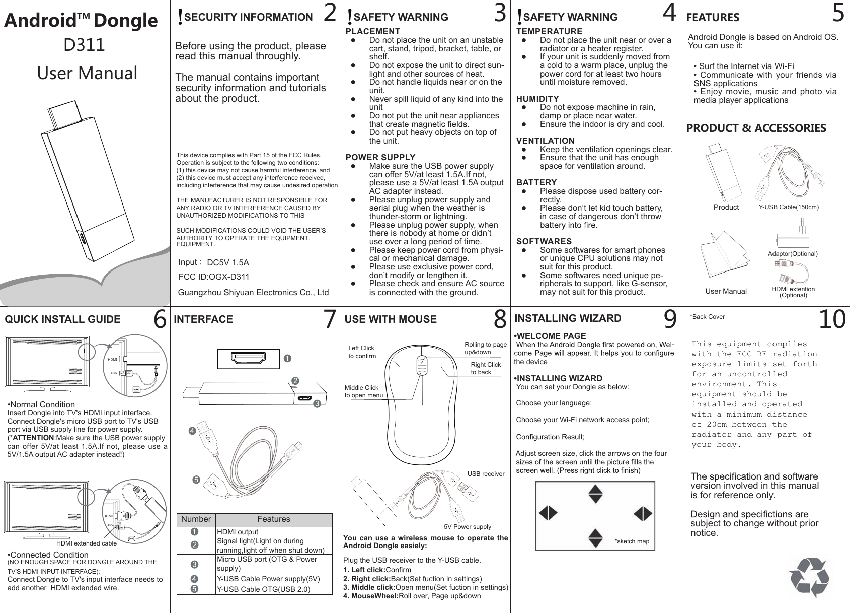 AndroidTM DongleUser ManualD3112FEATURESAndroid Dongle is based on Android OS.You can use it:PRODUCT &amp; ACCESSORIES3 4 59876QUICK INSTALL GUIDE INTERFACE USE WITH MOUSE INSTALLING WIZARD&bull;WELCOME PAGE  -the device&bull;INSTALLING WIZARD  You can set your Dongle as below:  Choose your language; Choose your Wi-Fi network access point; Adjust screen size, click the arrows on the four HDMIUsbHDMIUsbProduct Y-USB Cable(150cm)User Manual&bull;Normal ConditionInsert Dongle into TV's HDMI input interface.Connect Dongle's micro USB port to TV's USB port via USB supply line for power supply.(*ATTENTION:Make sure the USB power supply can  offer  5V/at  least  1.5A.If  not,  please  use  a 5V/1.5A output AC adapter instead!)&bull;Connected Condition(NO ENOUGH SPACE FOR DONGLE AROUND THE TV'S HDMI INPUT INTERFACE):Connect Dongle to TV's input interface needs to add another  HDMI extended wire.HDMI extended cable *sketch map*Back CoverSAFETY WARNINGPLACEMENT ●Do not place the unit on an unstable cart, stand, tripod, bracket, table, or shelf. ●Do not expose the unit to direct sun-light and other sources of heat. ●Do not handle liquids near or on the unit. ●Never spill liquid of any kind into the unit ●Do not put the unit near appliances  ●Do not put heavy objects on top of the unit.POWER SUPPLY ●Make sure the USB power supply can offer 5V/at least 1.5A.If not, please use a 5V/at least 1.5A output AC adapter instead. ●Please unplug power supply and aerial plug when the weather is thunder-storm or lightning.   ●Please unplug power supply, when there is nobody at home or didn&rsquo;t use over a long period of time. ●Please keep power cord from physi-cal or mechanical damage. ●Please use exclusive power cord, don&rsquo;t modify or lengthen it. ●Please check and ensure AC source is connected with the ground.SECURITY INFORMATIONBefore using the product, please read this manual throughly.The manual contains important security information and tutorials about the product.This device complies with Part 15 of the FCC Rules.Operation is subject to the following two conditions: (1) this device may not cause harmful interference, and (2) this device must accept any interference received, including interference that may cause undesired operation.THE MANUFACTURER IS NOT RESPONSIBLE FOR ANY RADIO OR TV INTERFERENCE CAUSED BY UNAUTHORIZED MODIFICATIONS TO THIS EQUIPMENT. SUCH MODIFICATIONS COULD VOID THE USER&rsquo;S AUTHORITY TO OPERATE THE EQUIPMENT.TEMPERATURE ●Do not place the unit near or over a radiator or a heater register. ●If your unit is suddenly moved from a cold to a warm place, unplug the power cord for at least two hours until moisture removed.HUMIDITY ●Do not expose machine in rain, damp or place near water. ●Ensure the indoor is dry and cool.VENTILATION ●Keep the ventilation openings clear. ●Ensure that the unit has enough space for ventilation around.BATTERY ●Please dispose used battery cor-rectly. ●Please don&rsquo;t let kid touch battery, in case of dangerous don&rsquo;t throw SOFTWARES ●Some softwares for smart phones or unique CPU solutions may not suit for this product. ●Some softwares need unique pe-ripherals to support, like G-sensor, may not suit for this product.SAFETY WARNING&bull; Surf the Internet via Wi-Fi&bull; Communicate  with your  friends via SNS applications&bull; Enjoy movie, music  and  photo  via media player applications10version involved in this manual  is for reference only.subject to change without priornotice.HDMI extention(Optional)Adaptor(Optional)You can  use  a  wireless  mouse  to operate the Android Dongle easiely:Plug the USB receiver to the Y-USB cable.1. Left click:2. Right click:Back(Set fuction in settings)3. Middle click:Open menu(Set fuction in settings)4. MouseWheel:Roll over, Page up&amp;downNumber FeaturesHDMI outputSignal light(Light on during running,light off when shut down)Micro USB port (OTG &amp; Power supply)Y-USB Cable Power supply(5V)Y-USB Cable OTG(USB 2.0)Left ClickRight Clickto backMiddle Clickto open menuRolling to page up&amp;down5V Power supplyUSB receiverInput ：DC5V 1.5A FCC ID:OGX-D311Guangzhou Shiyuan Electronics Co., LtdThis equipment complies with the FCC RF radiation exposure limits set forth for an uncontrolled environment. This equipment should be installed and operated with a minimum distance of 20cm between the radiator and any part of your body. 