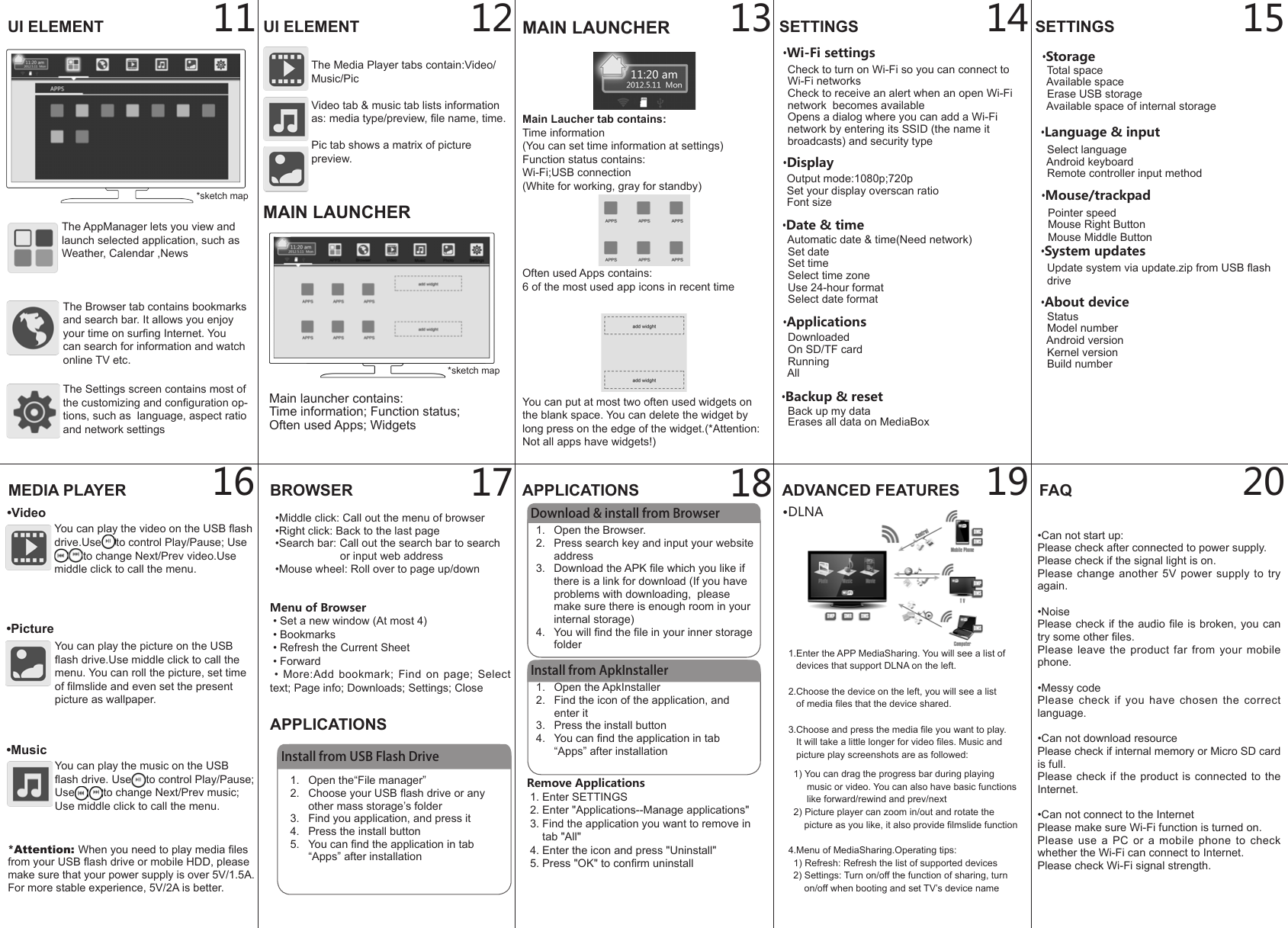  Pointer speed  Mouse Right Button  Mouse Middle Button1.  Open the ApkInstaller2.  Find the icon of the application, and enter it3.  Press the install button4.  You can nd the application in tab &ldquo;Apps&rdquo; after installation12BROWSER&bull;Middle click: Call out the menu of browser&bull;Right click: Back to the last page&bull;Search bar: Call out the search bar to search                         or input web address&bull;Mouse wheel: Roll over to page up/downAPPLICATIONS11 13 14 152019181716&bull;Language &amp; input  Select language  Android keyboard  Remote controller input method&bull;About device  Status  Model number  Android version  Kernel version  Build number&bull;System updates  Update system via update.zip from USB ash   drive Menu of Browser &bull; Set a new window (At most 4) &bull; Bookmarks &bull; Refresh the Current Sheet &bull; Forward  &bull;  More:Add  bookmark;  Find  on  page;  Select text; Page info; Downloads; Settings; CloseInstall from USB Flash Drive1.  Open the&ldquo;File manager&rdquo;2.  Choose your USB ash drive or any other mass storage&rsquo;s folder3.  Find you application, and press it4.  Press the install button5.  You can nd the application in tab &ldquo;Apps&rdquo; after installationAPPLICATIONSDownload &amp; install from Browser1.  Open the Browser.2.  Press search key and input your website address3.  Download the APK le which you like if there is a link for download (If you have problems with downloading,  please make sure there is enough room in your internal storage)4.  You will nd the le in your inner storage folderInstall from ApkInstallerRemove Applications 1. Enter SETTINGS 2. Enter "Applications--Manage applications" 3. Find the application you want to remove in      tab "All" 4. Enter the icon and press "Uninstall" 5. Press "OK" to conrm uninstallADVANCED FEATURES1.Enter the APP MediaSharing. You will see a list of   devices that support DLNA on the left.2.Choose the device on the left, you will see a list   of media les that the device shared. 3.Choose and press the media le you want to play.    It will take a little longer for video les. Music and    picture play screenshots are as followed:  1) You can drag the progress bar during playing        music or video. You can also have basic functions        like forward/rewind and prev/next  2) Picture player can zoom in/out and rotate the       picture as you like, it also provide lmslide function4.Menu of MediaSharing.Operating tips:  1) Refresh: Refresh the list of supported devices  2) Settings: Turn on/off the function of sharing, turn       on/off when booting and set TV&rsquo;s device nameFAQUI ELEMENT UI ELEMENTThe Browser tab contains bookmarks and search bar. It allows you enjoy your time on surng Internet. You can search for information and watch online TV etc.The Media Player tabs contain:Video/Music/Pic Video tab &amp; music tab lists information as: media type/preview, le name, time.Pic tab shows a matrix of picture preview.The AppManager lets you view and launch selected application, such as Weather, Calendar ,NewsThe Settings screen contains most of the customizing and conguration op-tions, such as  language, aspect ratio and network settingsMEDIA PLAYER&bull;VideoYou can play the video on the USB ash drive.Use to control Play/Pause; Useto change Next/Prev video.Use middle click to call the menu.&bull;PictureYou can play the picture on the USB ash drive.Use middle click to call the menu. You can roll the picture, set time of lmslide and even set the present picture as wallpaper.&bull;MusicYou can play the music on the USB ash drive. Use to control Play/Pause; Use to change Next/Prev music; Use middle click to call the menu.*sketch mapSETTINGS&bull;Wi-Fi settings  Check to turn on Wi-Fi so you can connect to        Wi-Fi networks  Check to receive an alert when an open Wi-Fi   network  becomes available  Opens a dialog where you can add a Wi-Fi   network by entering its SSID (the name it   broadcasts) and security type&bull;Display  Output mode:1080p;720p  Set your display overscan ratio  Font size&bull;Applications  Downloaded  On SD/TF card  Running  All&bull;Backup &amp; reset  Back up my data  Erases all data on MediaBox&bull;Storage   Total space  Available space  Erase USB storage  Available space of internal storage&bull;DLNASETTINGSMAIN LAUNCHERMain Laucher tab contains:Time information(You can set time information at settings)Function status contains:Wi-Fi;USB connection(White for working, gray for standby)Often used Apps contains:6 of the most used app icons in recent timeYou can put at most two often used widgets on the blank space. You can delete the widget by long press on the edge of the widget.(*Attention: Not all apps have widgets!)Main launcher contains:Time information; Function status;Often used Apps; Widgets*Attention: When you need to play media les from your USB ash drive or mobile HDD, please make sure that your power supply is over 5V/1.5A. For more stable experience, 5V/2A is better.MAIN LAUNCHER&bull;Date &amp; time  Automatic date &amp; time(Need network)  Set date  Set time  Select time zone  Use 24-hour format  Select date format*sketch map&bull;Can not start up:Please check after connected to power supply.Please check if the signal light is on.Please change another  5V  power  supply  to  try again.&bull;NoisePlease check if the audio le  is broken, you can try some other les.Please leave  the  product  far  from  your  mobile phone.&bull;Messy codePlease  check  if  you  have  chosen  the  correct language.&bull;Can not download resourcePlease check if internal memory or Micro SD card is full.Please check if the product is connected  to  the Internet.&bull;Can not connect to the InternetPlease make sure Wi-Fi function is turned on.Please  use  a  PC  or  a  mobile  phone  to  check whether the Wi-Fi can connect to Internet.Please check Wi-Fi signal strength.&bull;Mouse/trackpad