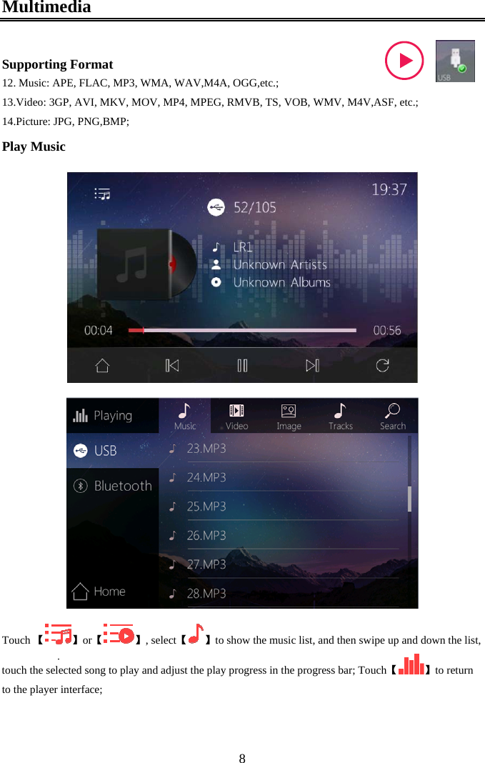  8Multimedia  Supporting Format 12. Music: APE, FLAC, MP3, WMA, WAV,M4A, OGG,etc.; 13. Video: 3GP, AVI, MKV, MOV, MP4, MPEG, RMVB, TS, VOB, WMV, M4V,ASF, etc.; 14. Picture: JPG, PNG,BMP; Play Music  【Touch  】【or 】,  【select 】to show the music list, and then swipe up and down the list, touch the selected song to play and  【adjust the play progress in the progress bar; Touch 】to return to the player interface;  