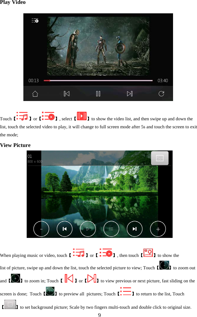  9Play Video     【Touch  】【or 】, select【 】to show the video list, and then swipe up and down the list, touch the selected video to play, it will change to full screen mode after 5s and touch the screen to exit the mode; View Picture   Wh 【en playing music or video, touch    】【or   】【, then touch 】to show the list of picture, swipe up and down the list, touch the selected picture to view; Touch【 】to zoom out and【 】to zoom in; Touch【   】or【 】to view previous or next picture, fast sliding on the screen is done;  Touch【 】to preview all  pictures; Touch【 】to return to the list, Touch 【】to set background picture; Scale by two fingers multi-touch and double click to original size. 