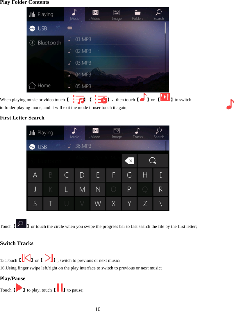  10Play Folder Contents 【When playing music or video touch             】【             】， 【then touch 】or 【 】to switch to folder playing mode, and it will exit the mode if user touch it again; First Letter Search 【Touch 】or touch the circle when you swipe the progress bar to fast search the file by the first letter; Switch Tracks  15. 【Touch 】or【 】；, switch to previous or next music  16.Using finger swipe left/right on the play interface to switch to previous or next music; Play/Pause 【Touch 】【to play, touch 】to pause;  
