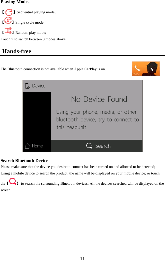  11Playing Modes   【         】Sequential playing mode; 【 】Single cycle mode; 【 】Random play mode; Touch it to switch between 3 modes above;  Hands-free  The Bluetooth connection is not available when Apple CarPlay is on.    Search Bluetooth Device Please make sure that the device you desire to connect has been turned on and allowed to be detected; Using a mobile device to search the product, the name will be displayed on your mobile device; or touch 【the 】 to search the surrounding Bluetooth devices. All the devices searched will be displayed on the screen.           