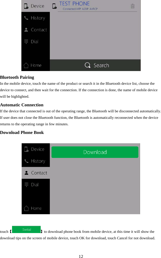 12 Bluetooth Pairing In the mobile device, touch the name of the product or search it in the Bluetooth device list, choose the device to connect, and then wait for the connection. If the connection is done, the name of mobile device will be highlighted. Automatic Connection If the device that connected is out of the operating range, the Bluetooth will be disconnected automatically. If user does not close the Bluetooth function, the Bluetooth is automatically reconnected when the device returns to the operating range in few minutes. Download Phone Book  【touch 】to download phone book from mobile device, at this time it will show the download tips on the screen of mobile device, touch OK for download, touch Cancel for not download. 
