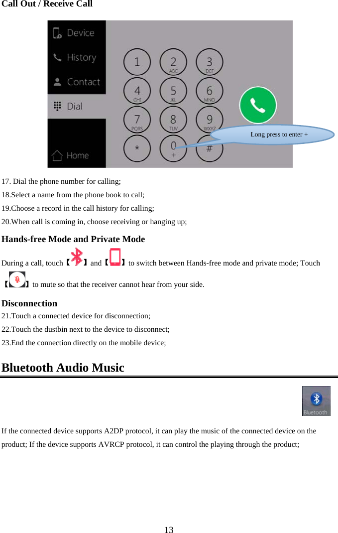  13Call Out / Receive Call     17.  Dial the phone number for calling; 18.Select a name from the phone book to call; 19.Choose a record in the call history for calling; 20.When call is coming in, choose receiving or hanging up; Hands-free Mode and Private Mode During a call, touch【】【and 】to switch between Hands-free mode and private mode; Touch【】to mute so that the receiver cannot hear from your side. Disconnection 21. Touch a connected device for disconnection; 22.Touch the dustbin next to the device to disconnect; 23.End the connection directly on the mobile device; Bluetooth Audio Music    If the connected device supports A2DP protocol, it can play the music of the connected device on the product; If the device supports AVRCP protocol, it can control the playing through the product;  Long press to enter +  