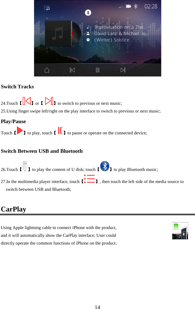  14  Switch Tracks  24. Touch【】【or   】to switch to previous or next music; 25.Using finger swipe left/right on the play interface to switch to previous or next music; Play/Pause 【Touch 】【to play, touch 】to pause or operate on the connected device;  Switch Between USB and Bluetooth  26. Touch【】【to play the content of U disk; touch 】to play Bluetooth music; 27. 【In the multimedia player interface, touch 】, then touch the left side of the media source to switch between USB and Bluetooth;  CarPlay Using Apple lightning cable to connect iPhone with the product,  and it will automatically show the CarPlay interface; User could  directly operate the common functions of iPhone on the product.    