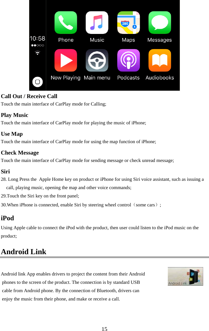  15 Call Out / Receive Call Touch the main interface of CarPlay mode for Calling; Play Music Touch the main interface of CarPlay mode for playing the music of iPhone; Use Map Touch the main interface of CarPlay mode for using the map function of iPhone; Check Message Touch the main interface of CarPlay mode for sending message or check unread message; Siri 28. Long Press the  Apple Home key on product or iPhone for using Siri voice assistant, such as issuing a call, playing music, opening the map and other voice commands;  29.Touch the Siri key on the front panel; 30.When iPhone is connected, enable Siri by steering wheel control（some cars）; iPod Using Apple cable to connect the iPod with the product, then user could listen to the iPod music on the product; Android Link  Android link App enables drivers to project the content from their Android  phones to the screen of the product. The connection is by standard USB  cable from Android phone. By the connection of Bluetooth, drivers can  enjoy the music from their phone, and make or receive a call.   