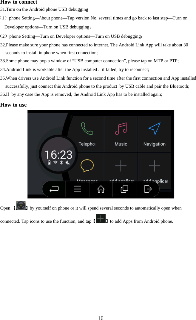  16How to connect 31. Turn on the Android phone USB debugging       （1）phone Setting&mdash;About phone&mdash;Tap version No. several times and go back to last step&mdash;Turn on Developer options&mdash;Turn on USB debugging；    （2）phone Setting&mdash;Turn on Developer options&mdash;Turn on USB debugging；  32.Please make sure your phone has connected to internet. The Android Link App will take about 30 seconds to install in phone when first connection; 33. Some phone may pop a window of &ldquo;USB computer connection&rdquo;, please tap on MTP or PTP; 34. Android Link is workable after the App installed，if failed, try to reconnect; 35.When drivers use Android Link function for a second time after the first connection and App installed successfully, just connect this Android phone to the product  by USB cable and pair the Bluetooth; 36. If  by any case the App is removed, the Android Link App has to be installed again; How to use   Open 【 】by yourself on phone or it will spend several seconds to automatically open when connected. Tap icons to use the function, and tap【 】to add Apps from Android phone. 
