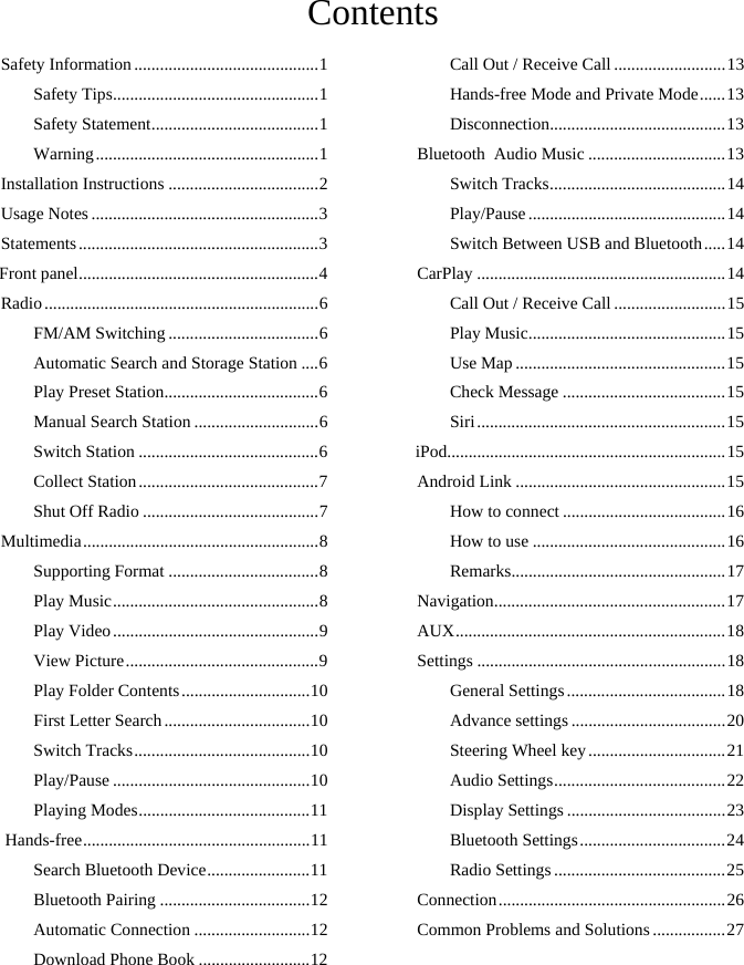    Contents Safety Information ........................................... 1Safety Tips ................................................ 1Safety Statement ....................................... 1Warning .................................................... 1Installation Instructions ................................... 2Usage Notes ..................................................... 3Statements ........................................................ 3Front panel ........................................................ 4Radio ................................................................ 6FM/AM Switching ................................... 6Automatic Search and Storage Station .... 6Play Preset Station .................................... 6Manual Search Station ............................. 6Switch Station .......................................... 6Collect Station .......................................... 7Shut Off Radio ......................................... 7Multimedia ....................................................... 8Supporting Format ................................... 8Play Music ................................................ 8Play Video ................................................ 9View Picture ............................................. 9Play Folder Contents .............................. 10First Letter Search .................................. 10Switch Tracks ......................................... 10Play/Pause .............................................. 10Playing Modes ........................................ 11 Hands-free ..................................................... 11Search Bluetooth Device ........................ 11Bluetooth Pairing ................................... 12Automatic Connection ........................... 12Download Phone Book .......................... 12Call Out / Receive Call .......................... 13Hands-free Mode and Private Mode ...... 13Disconnection ......................................... 13Bluetooth  Audio Music ................................ 13Switch Tracks ......................................... 14Play/Pause .............................................. 14Switch Between USB and Bluetooth ..... 14CarPlay .......................................................... 14Call Out / Receive Call .......................... 15Play Music .............................................. 15Use Map ................................................. 15Check Message ...................................... 15Siri .......................................................... 15iPod................................................................. 15Android Link ................................................. 15How to connect ...................................... 16How to use ............................................. 16Remarks.................................................. 17Navigation ...................................................... 17AUX ............................................................... 1 8Settings .......................................................... 18General Settings ..................................... 18Advance settings .................................... 20Steering Wheel key ................................ 21Audio Settings ........................................ 22Display Settings ..................................... 23Bluetooth Settings .................................. 24Radio Settings ........................................ 25Connection ..................................................... 26Common Problems and Solutions ................. 27 