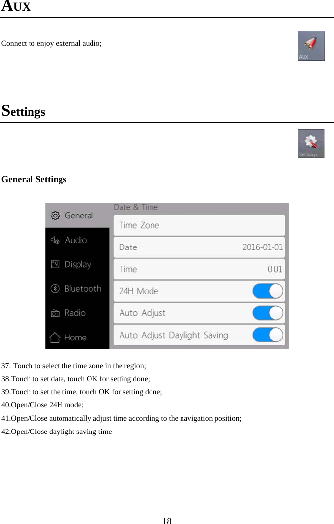  18AUX  Connect to enjoy external audio;    Settings      General Settings   37.  Touch to select the time zone in the region; 38.Touch to set date, touch OK for setting done; 39.Touch to set the time, touch OK for setting done; 40.Open/Close 24H mode; 41.Open/Close automatically adjust time according to the navigation position; 42.Open/Close daylight saving time   