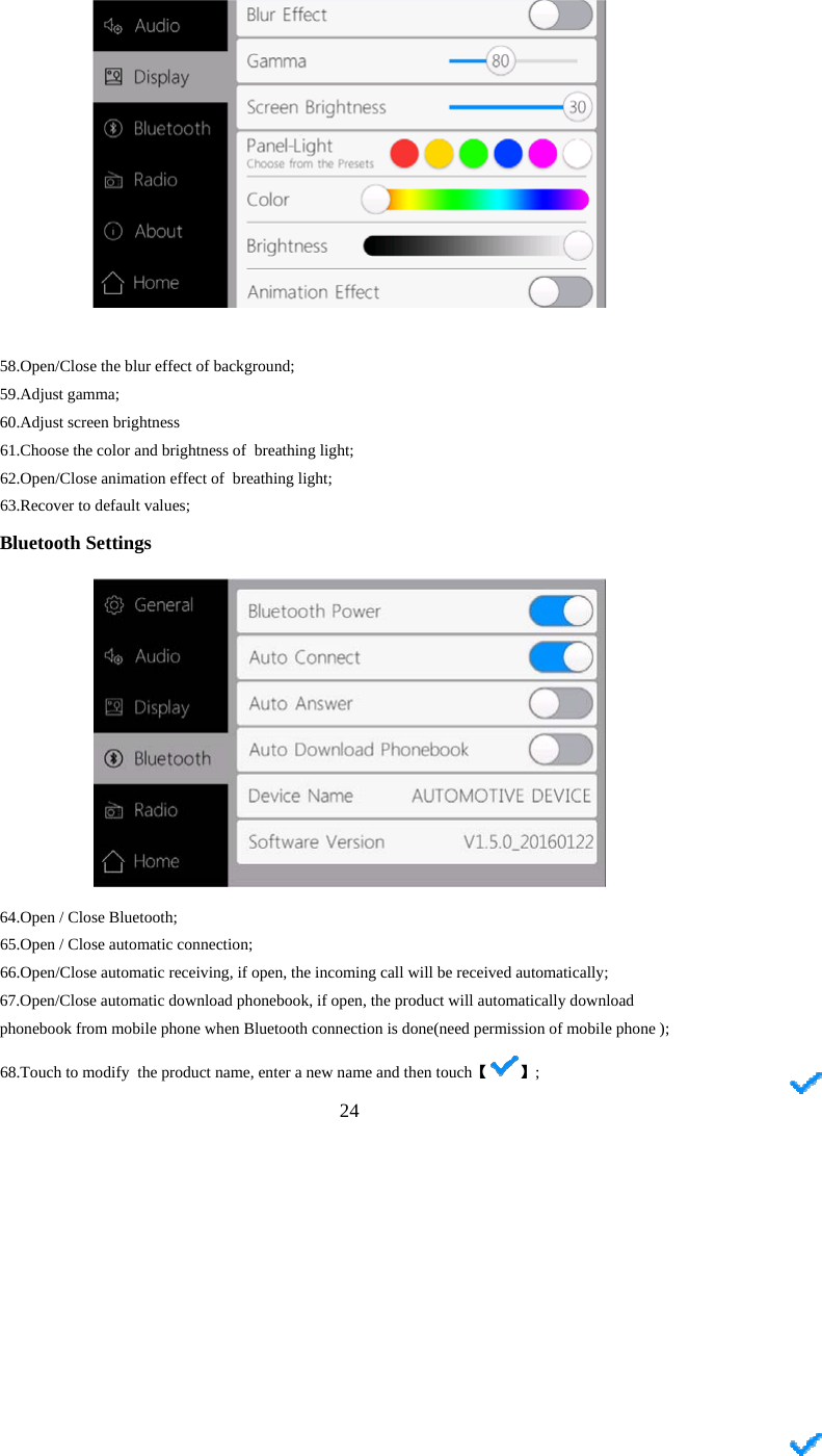  24   58. Open/Close the blur effect of background; 59. Adjust gamma; 60. Adjust screen brightness 61.Choose the color and brightness of  breathing light; 62.Open/Close animation effect of  breathing light; 63.Recover to default values; Bluetooth Settings    64. Open / Close Bluetooth; 65.Open / Close automatic connection; 66.Open/Close automatic receiving, if open, the incoming call will be received automatically; 67.Open/Close automatic download phonebook, if open, the product will automatically download phonebook from mobile phone when Bluetooth connection is done(need permission of mobile phone ); 68.Touch to modify  the product  【name, enter a new name and then touch 】; 