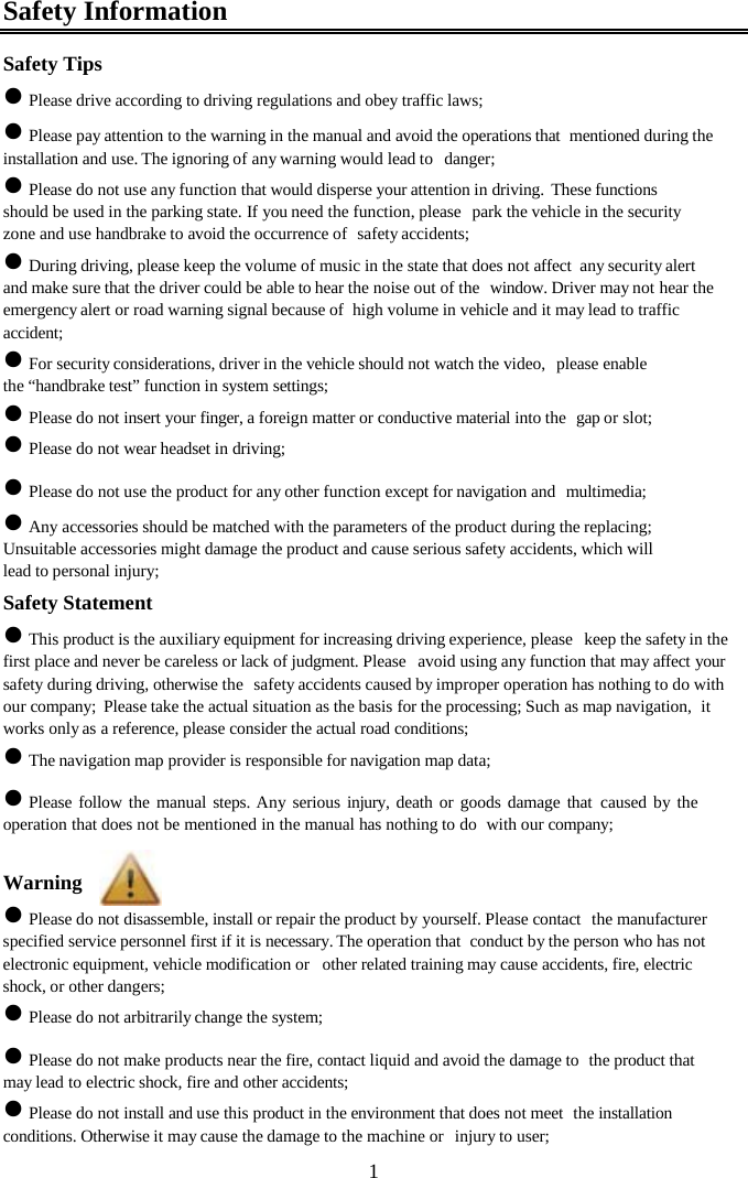  1Safety Information Safety Tips z Please drive according to driving regulations and obey traffic laws; z Please pay attention to the warning in the manual and avoid the operations that  mentioned during the installation and use. The ignoring of any warning would lead to  danger; z Please do not use any function that would disperse your attention in driving.  These functions should be used in the parking state. If you need the function, please  park the vehicle in the security zone and use handbrake to avoid the occurrence of  safety accidents; z During driving, please keep the volume of music in the state that does not affect  any security alert and make sure that the driver could be able to hear the noise out of the  window. Driver may not hear the emergency alert or road warning signal because of  high volume in vehicle and it may lead to traffic accident; z For security considerations, driver in the vehicle should not watch the video,  please enable the &ldquo;handbrake test&rdquo; function in system settings; z Please do not insert your finger, a foreign matter or conductive material into the  gap or slot; z Please do not wear headset in driving; z Please do not use the product for any other function except for navigation and  multimedia; z Any accessories should be matched with the parameters of the product during the replacing; Unsuitable accessories might damage the product and cause serious safety accidents, which will lead to personal injury; Safety Statement z This product is the auxiliary equipment for increasing driving experience, please  keep the safety in the first place and never be careless or lack of judgment. Please  avoid using any function that may affect your safety during driving, otherwise the  safety accidents caused by improper operation has nothing to do with our company;  Please take the actual situation as the basis for the processing; Such as map navigation,  it works only as a reference, please consider the actual road conditions; z The navigation map provider is responsible for navigation map data; z Please follow the manual steps. Any serious injury, death or goods damage that caused by the operation that does not be mentioned in the manual has nothing to do  with our company;  Warning z Please do not disassemble, install or repair the product by yourself. Please contact  the manufacturer specified service personnel first if it is necessary. The operation that  conduct by the person who has not electronic equipment, vehicle modification or  other related training may cause accidents, fire, electric shock, or other dangers; z Please do not arbitrarily change the system; z Please do not make products near the fire, contact liquid and avoid the damage to  the product that may lead to electric shock, fire and other accidents; z Please do not install and use this product in the environment that does not meet  the installation conditions. Otherwise it may cause the damage to the machine or  injury to user; 
