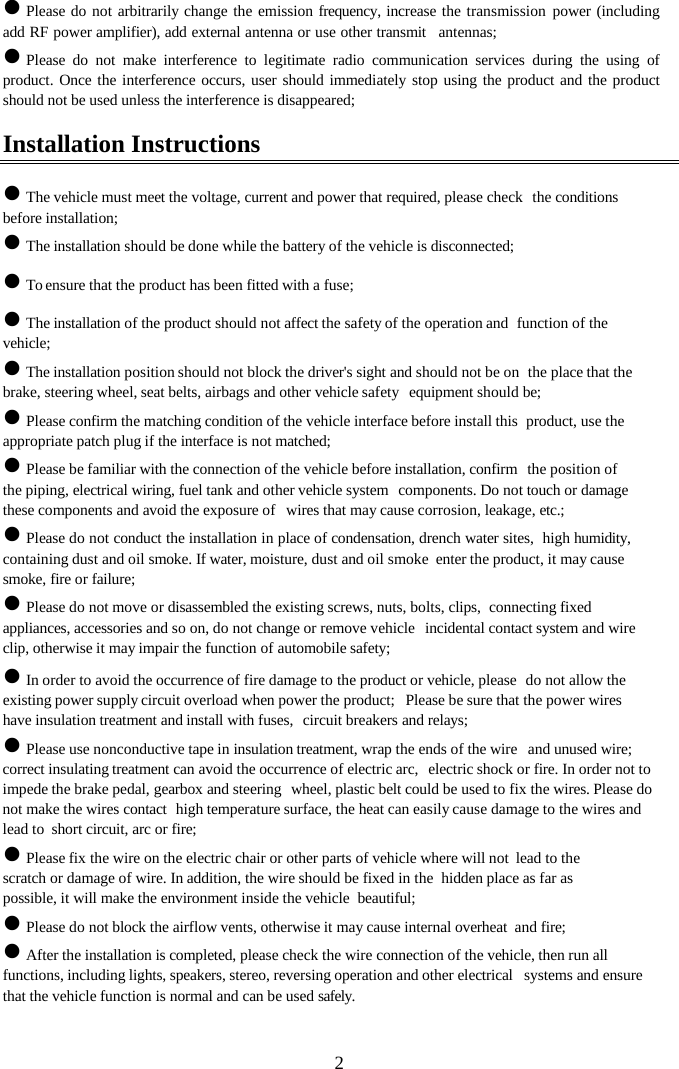  2z Please do not arbitrarily change the emission frequency, increase the transmission power (including add RF power amplifier), add external antenna or use other transmit  antennas; z Please do not make interference to legitimate radio communication services during the using of product. Once the interference occurs, user should immediately stop using the product and the product should not be used unless the interference is disappeared; Installation Instructions z The vehicle must meet the voltage, current and power that required, please check  the conditions before installation; z The installation should be done while the battery of the vehicle is disconnected; z To ensure that the product has been fitted with a fuse; z The installation of the product should not affect the safety of the operation and  function of the vehicle; z The installation position should not block the driver's sight and should not be on  the place that the brake, steering wheel, seat belts, airbags and other vehicle safety  equipment should be; z Please confirm the matching condition of the vehicle interface before install this  product, use the appropriate patch plug if the interface is not matched; z Please be familiar with the connection of the vehicle before installation, confirm  the position of the piping, electrical wiring, fuel tank and other vehicle system  components. Do not touch or damage these components and avoid the exposure of  wires that may cause corrosion, leakage, etc.; z Please do not conduct the installation in place of condensation, drench water sites,  high humidity, containing dust and oil smoke. If water, moisture, dust and oil smoke  enter the product, it may cause smoke, fire or failure; z Please do not move or disassembled the existing screws, nuts, bolts, clips,  connecting fixed appliances, accessories and so on, do not change or remove vehicle  incidental contact system and wire clip, otherwise it may impair the function of automobile safety; z In order to avoid the occurrence of fire damage to the product or vehicle, please  do not allow the existing power supply circuit overload when power the product;  Please be sure that the power wires have insulation treatment and install with fuses,  circuit breakers and relays; z Please use nonconductive tape in insulation treatment, wrap the ends of the wire  and unused wire; correct insulating treatment can avoid the occurrence of electric arc,  electric shock or fire. In order not to impede the brake pedal, gearbox and steering  wheel, plastic belt could be used to fix the wires. Please do not make the wires contact  high temperature surface, the heat can easily cause damage to the wires and lead to  short circuit, arc or fire; z Please fix the wire on the electric chair or other parts of vehicle where will not  lead to the scratch or damage of wire. In addition, the wire should be fixed in the  hidden place as far as possible, it will make the environment inside the vehicle  beautiful; z Please do not block the airflow vents, otherwise it may cause internal overheat  and fire; z After the installation is completed, please check the wire connection of the vehicle, then run all functions, including lights, speakers, stereo, reversing operation and other electrical  systems and ensure that the vehicle function is normal and can be used safely. 