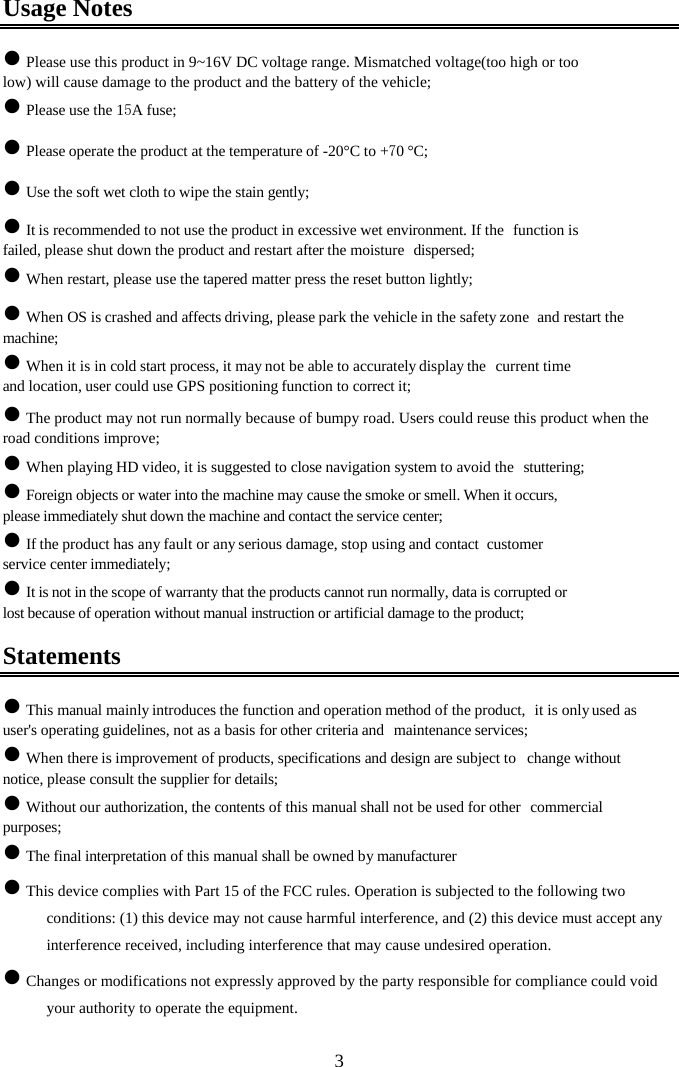  3Usage Notes z Please use this product in 9~16V DC voltage range. Mismatched voltage(too high or too low) will cause damage to the product and the battery of the vehicle; z Please use the 15A fuse; z Please operate the product at the temperature of -20&deg;C to +70 &deg;C; z Use the soft wet cloth to wipe the stain gently; z It is recommended to not use the product in excessive wet environment. If the  function is failed, please shut down the product and restart after the moisture  dispersed; z When restart, please use the tapered matter press the reset button lightly; z When OS is crashed and affects driving, please park the vehicle in the safety zone  and restart the machine; z When it is in cold start process, it may not be able to accurately display the  current time and location, user could use GPS positioning function to correct it; z The product may not run normally because of bumpy road. Users could reuse this product when the road conditions improve; z When playing HD video, it is suggested to close navigation system to avoid the  stuttering; z Foreign objects or water into the machine may cause the smoke or smell. When it occurs, please immediately shut down the machine and contact the service center; z If the product has any fault or any serious damage, stop using and contact  customer service center immediately; z It is not in the scope of warranty that the products cannot run normally, data is corrupted or lost because of operation without manual instruction or artificial damage to the product; Statements z This manual mainly introduces the function and operation method of the product,  it is only used as user's operating guidelines, not as a basis for other criteria and  maintenance services; z When there is improvement of products, specifications and design are subject to  change without notice, please consult the supplier for details; z Without our authorization, the contents of this manual shall not be used for other  commercial purposes; z The final interpretation of this manual shall be owned by manufacturer z This device complies with Part 15 of the FCC rules. Operation is subjected to the following two conditions: (1) this device may not cause harmful interference, and (2) this device must accept any interference received, including interference that may cause undesired operation. z Changes or modifications not expressly approved by the party responsible for compliance could void your authority to operate the equipment. 