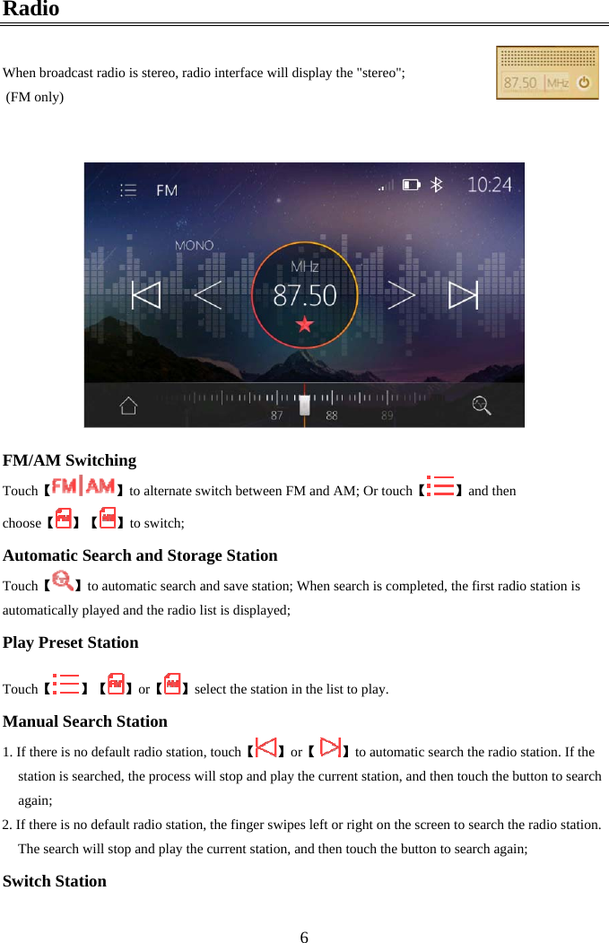  6Radio  When broadcast radio is stereo, radio interface will display the "stereo";  (FM only)      FM/AM Switching 【Touch 】to alternate switch between FM and AM; Or touch【 】and then choose【】【 】to switch; Automatic Search and Storage Station 【Touch 】to automatic search and save station; When search is completed, the first radio station is automatically played and the radio list is displayed; Play Preset Station  【Touch 】【 】【or 】select the station in the list to play. Manual Search Station 1.  【If there is no default radio station, touch 】【or   】to automatic search the radio station. If the station is searched, the process will stop and play the current station, and then touch the button to search again; 2. If there is no default radio station, the finger swipes left or right on the screen to search the radio station. The search will stop and play the current station, and then touch the button to search again; Switch Station  
