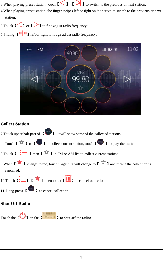  73.When playing pr 【eset station, touch  】 【   】to switch to the previous or next station; 4.When playing preset station, the finger swipes left or right on the screen to switch to the previous or next station; 5. 【Touch 】【or 】to fine adjust radio frequency; 6. 【Sliding  】left or right to rough adjust radio frequency;      Collect Station 7. 【Touch upper half part of  】, it will show some of the collected stations; 【Touch 】【or 】【to collect current station, touch  】to play the station; 8. 【Touch       】then【 】in FM or AM list to collect current station; 9. 【When 】change to red, touch it again 【, it will change to 】and means the collection is cancelled; 10. 【Touch 】【 】【,then touch 】to cancel collection; 11. Long press 【 】to cancel collection;  Shut Off Radio  【Touch the 】【on the 】to shut off the radio;     