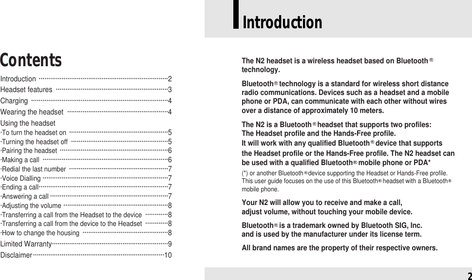 Introduction ····································································2Headset features  ···························································3Charging ········································································4Wearing the headset  ·····················································4Using the headset·To turn the headset on ····················································5·Turning the headset off ···················································5·Pairing the headset ·························································6·Making a call ··································································6 ·Redial the last number ····················································7 ·Voice Dialling ··································································7·Ending a call····································································7·Answering a call ······························································7·Adjusting the volume ·······················································8·Transferring a call from the Headset to the device ············8·Transferring a call from the device to the Headset ············8·How to change the housing ·············································8Limited Warranty·····························································9Disclaimer·····································································10ContentsIntroduction2The N2 headset is a wireless headset based on Bluetoothtechnology. Bluetooth technology is a standard for wireless short distanceradio communications. Devices such as a headset and a mobilephone or PDA, can communicate with each other without wires over a distance of approximately 10 meters. The N2 is a Bluetooth headset that supports two profiles: The Headset profile and the Hands-Free profile. It will work with any qualified Bluetooth device that supports the Headset profile or the Hands-Free profile. The N2 headset canbe used with a qualified Bluetooth mobile phone or PDA*(*) or another Bluetooth device supporting the Headset or Hands-Free profile. This user guide focuses on the use of this Bluetooth headset with a Bluetoothmobile phone.Your N2 will allow you to receive and make a call, adjust volume, without touching your mobile device. Bluetooth is a trademark owned by Bluetooth SIG, Inc. and is used by the manufacturer under its license term. All brand names are the property of their respective owners.