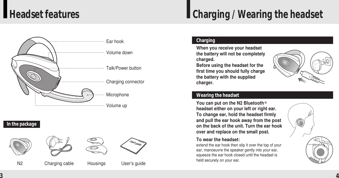 Headset features Charging / Wearing the headset3 4In the packageN2 Charging cable Housings User’s guideVolume downEar hook Talk/Power buttonCharging connectorMicrophoneVolume upWhen you receive your headsetthe battery will not be completelycharged. Before using the headset for thefirst time you should fully chargethe battery with the suppliedcharger.ChargingYou can put on the N2 Bluetoothheadset either on your left or right ear.To change ear, hold the headset firmlyand pull the ear hook away from the poston the back of the unit. Turn the ear hookover and replace on the small post.To wear the headset:extend the ear hook then slip it over the top of yourear, manoeuvre the speaker gently into your ear,squeeze the ear hook closed until the headset isheld securely on your ear.Wearing the headset