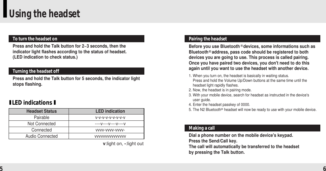 Using the headset5 6Press and hold the Talk button for 2~3 seconds, then theindicator light flashes according to the status of headset.(LED indication to check status.)To turn the headset onPress and hold the Talk button for 5 seconds, the indicator lightstops flashing.Turning the headset offDial a phone number on the mobile device&apos;s keypad.Press the Send/Call key.The call will automatically be transferred to the headset by pressing the Talk button.Making a call Before you use Bluetooth devices, some informations such asBluetooth address, pass code should be registered to bothdevices you are going to use. This process is called pairing.Once you have paired two devices, you don&apos;t need to do thisagain until you want to use the headset with another device.1. When you turn on, the headset is basically in waiting status. Press and hold the Volume Up/Down buttons at the same time until theheadset light rapidly flashes. 2. Now, the headset is in pairing mode.3. With your mobile device, search for headset as instructed in the device&apos;s user guide. 4. Enter the headset passkey of 0000.5. The N2 Bluetooth headset will now be ready to use with your mobile device.Pairing the headsetILED indications IHeadset Status LED indicationPairable v-v-v-v-v-v-v-v-vNot Connected ----v----v----v----vConnected vvvv-vvvv-vvvv-Audio Connected vvvvvvvvvvvvvvvv:light on, -:light out