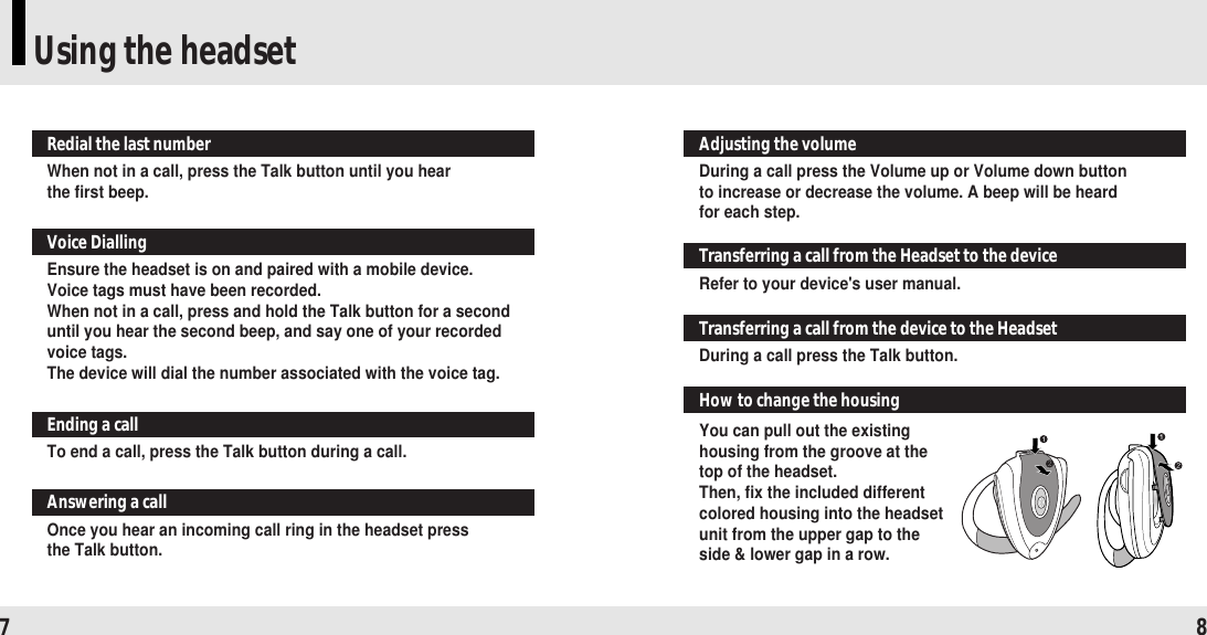 Using the headset7 8When not in a call, press the Talk button until you hear the first beep.Redial the last number Ensure the headset is on and paired with a mobile device. Voice tags must have been recorded.When not in a call, press and hold the Talk button for a seconduntil you hear the second beep, and say one of your recordedvoice tags.The device will dial the number associated with the voice tag.Voice DiallingTo end a call, press the Talk button during a call.Ending a callOnce you hear an incoming call ring in the headset press the Talk button.Answering a callDuring a call press the Volume up or Volume down button to increase or decrease the volume. A beep will be heard for each step.Adjusting the volume Refer to your device&apos;s user manual.Transferring a call from the Headset to the deviceDuring a call press the Talk button.Transferring a call from the device to the HeadsetYou can pull out the existinghousing from the groove at thetop of the headset.Then, fix the included differentcolored housing into the headsetunit from the upper gap to theside &amp; lower gap in a row.How to change the housing