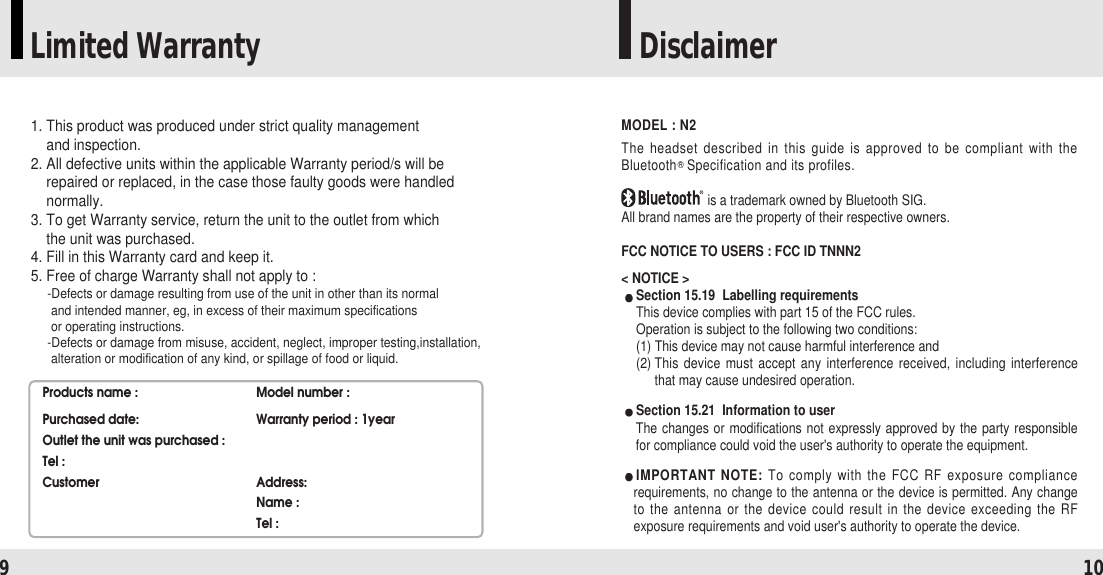 Limited Warranty Disclaimer9101. This product was produced under strict quality management and inspection.2. All defective units within the applicable Warranty period/s will berepaired or replaced, in the case those faulty goods were handlednormally.3. To get Warranty service, return the unit to the outlet from which the unit was purchased.4. Fill in this Warranty card and keep it.5. Free of charge Warranty shall not apply to :-Defects or damage resulting from use of the unit in other than its normal and intended manner, eg, in excess of their maximum specifications or operating instructions.-Defects or damage from misuse, accident, neglect, improper testing,installation,alteration or modification of any kind, or spillage of food or liquid.Products name : Model number :Purchased date: Warranty period : 1yearOutlet the unit was purchased :Tel : Customer Address:Name :Tel :MODEL : N2The headset described in this guide is approved to be compliant with theBluetooth Specification and its profiles.is a trademark owned by Bluetooth SIG.All brand names are the property of their respective owners.FCC NOTICE TO USERS : FCC ID TNNN2&lt; NOTICE &gt;Section 15.19  Labelling requirementsThis device complies with part 15 of the FCC rules.Operation is subject to the following two conditions:(1) This device may not cause harmful interference and(2) This device must accept any interference received, including interferencethat may cause undesired operation.Section 15.21  Information to userThe changes or modifications not expressly approved by the party responsiblefor compliance could void the user&apos;s authority to operate the equipment.IMPORTANT NOTE: To comply with the FCC RF exposure compliancerequirements, no change to the antenna or the device is permitted. Any changeto the antenna or the device could result in the device exceeding the RFexposure requirements and void user&apos;s authority to operate the device.