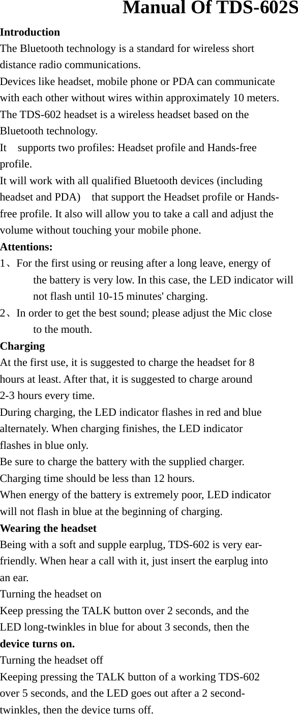                       Manual Of TDS-602S    Introduction The Bluetooth technology is a standard for wireless short distance radio communications. Devices like headset, mobile phone or PDA can communicate   with each other without wires within approximately 10 meters. The TDS-602 headset is a wireless headset based on the   Bluetooth technology.   It  supports two profiles: Headset profile and Hands-free profile. It will work with all qualified Bluetooth devices (including   headset and PDA)    that support the Headset profile or Hands- free profile. It also will allow you to take a call and adjust the   volume without touching your mobile phone. Attentions: 1、For the first using or reusing after a long leave, energy of         the battery is very low. In this case, the LED indicator will         not flash until 10-15 minutes&apos; charging. 2、In order to get the best sound; please adjust the Mic close         to the mouth. Charging At the first use, it is suggested to charge the headset for 8   hours at least. After that, it is suggested to charge around   2-3 hours every time.   During charging, the LED indicator flashes in red and blue   alternately. When charging finishes, the LED indicator   flashes in blue only. Be sure to charge the battery with the supplied charger.   Charging time should be less than 12 hours. When energy of the battery is extremely poor, LED indicator   will not flash in blue at the beginning of charging. Wearing the headset Being with a soft and supple earplug, TDS-602 is very ear- friendly. When hear a call with it, just insert the earplug into   an ear. Turning the headset on Keep pressing the TALK button over 2 seconds, and the   LED long-twinkles in blue for about 3 seconds, then the   device turns on. Turning the headset off Keeping pressing the TALK button of a working TDS-602   over 5 seconds, and the LED goes out after a 2 second- twinkles, then the device turns off. 
